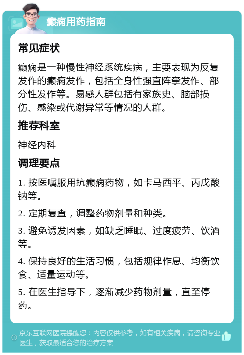 癫痫用药指南 常见症状 癫痫是一种慢性神经系统疾病，主要表现为反复发作的癫痫发作，包括全身性强直阵挛发作、部分性发作等。易感人群包括有家族史、脑部损伤、感染或代谢异常等情况的人群。 推荐科室 神经内科 调理要点 1. 按医嘱服用抗癫痫药物，如卡马西平、丙戊酸钠等。 2. 定期复查，调整药物剂量和种类。 3. 避免诱发因素，如缺乏睡眠、过度疲劳、饮酒等。 4. 保持良好的生活习惯，包括规律作息、均衡饮食、适量运动等。 5. 在医生指导下，逐渐减少药物剂量，直至停药。