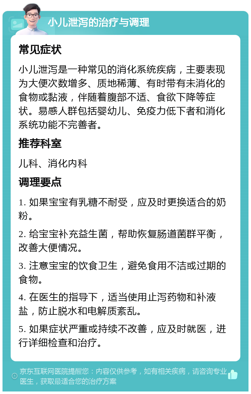 小儿泄泻的治疗与调理 常见症状 小儿泄泻是一种常见的消化系统疾病，主要表现为大便次数增多、质地稀薄、有时带有未消化的食物或黏液，伴随着腹部不适、食欲下降等症状。易感人群包括婴幼儿、免疫力低下者和消化系统功能不完善者。 推荐科室 儿科、消化内科 调理要点 1. 如果宝宝有乳糖不耐受，应及时更换适合的奶粉。 2. 给宝宝补充益生菌，帮助恢复肠道菌群平衡，改善大便情况。 3. 注意宝宝的饮食卫生，避免食用不洁或过期的食物。 4. 在医生的指导下，适当使用止泻药物和补液盐，防止脱水和电解质紊乱。 5. 如果症状严重或持续不改善，应及时就医，进行详细检查和治疗。