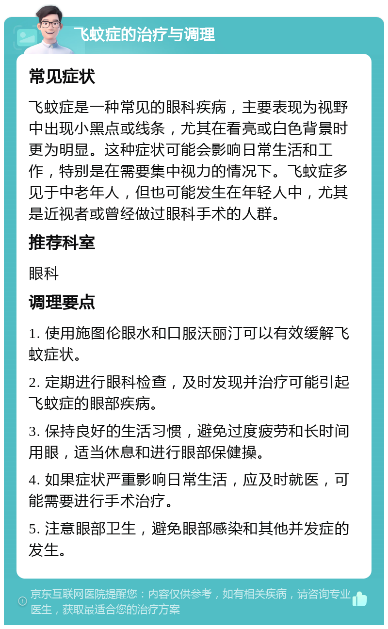 飞蚊症的治疗与调理 常见症状 飞蚊症是一种常见的眼科疾病，主要表现为视野中出现小黑点或线条，尤其在看亮或白色背景时更为明显。这种症状可能会影响日常生活和工作，特别是在需要集中视力的情况下。飞蚊症多见于中老年人，但也可能发生在年轻人中，尤其是近视者或曾经做过眼科手术的人群。 推荐科室 眼科 调理要点 1. 使用施图伦眼水和口服沃丽汀可以有效缓解飞蚊症状。 2. 定期进行眼科检查，及时发现并治疗可能引起飞蚊症的眼部疾病。 3. 保持良好的生活习惯，避免过度疲劳和长时间用眼，适当休息和进行眼部保健操。 4. 如果症状严重影响日常生活，应及时就医，可能需要进行手术治疗。 5. 注意眼部卫生，避免眼部感染和其他并发症的发生。