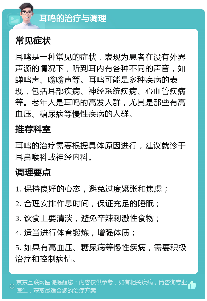 耳鸣的治疗与调理 常见症状 耳鸣是一种常见的症状，表现为患者在没有外界声源的情况下，听到耳内有各种不同的声音，如蝉鸣声、嗡嗡声等。耳鸣可能是多种疾病的表现，包括耳部疾病、神经系统疾病、心血管疾病等。老年人是耳鸣的高发人群，尤其是那些有高血压、糖尿病等慢性疾病的人群。 推荐科室 耳鸣的治疗需要根据具体原因进行，建议就诊于耳鼻喉科或神经内科。 调理要点 1. 保持良好的心态，避免过度紧张和焦虑； 2. 合理安排作息时间，保证充足的睡眠； 3. 饮食上要清淡，避免辛辣刺激性食物； 4. 适当进行体育锻炼，增强体质； 5. 如果有高血压、糖尿病等慢性疾病，需要积极治疗和控制病情。