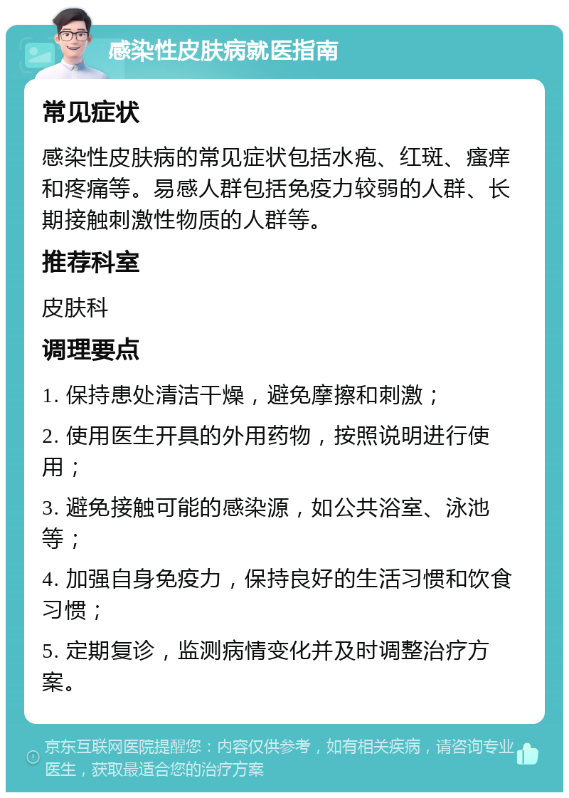 感染性皮肤病就医指南 常见症状 感染性皮肤病的常见症状包括水疱、红斑、瘙痒和疼痛等。易感人群包括免疫力较弱的人群、长期接触刺激性物质的人群等。 推荐科室 皮肤科 调理要点 1. 保持患处清洁干燥，避免摩擦和刺激； 2. 使用医生开具的外用药物，按照说明进行使用； 3. 避免接触可能的感染源，如公共浴室、泳池等； 4. 加强自身免疫力，保持良好的生活习惯和饮食习惯； 5. 定期复诊，监测病情变化并及时调整治疗方案。