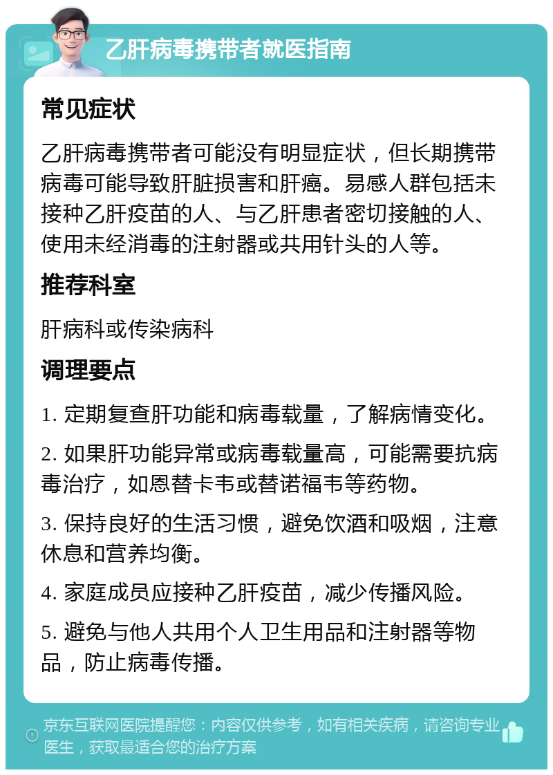 乙肝病毒携带者就医指南 常见症状 乙肝病毒携带者可能没有明显症状，但长期携带病毒可能导致肝脏损害和肝癌。易感人群包括未接种乙肝疫苗的人、与乙肝患者密切接触的人、使用未经消毒的注射器或共用针头的人等。 推荐科室 肝病科或传染病科 调理要点 1. 定期复查肝功能和病毒载量，了解病情变化。 2. 如果肝功能异常或病毒载量高，可能需要抗病毒治疗，如恩替卡韦或替诺福韦等药物。 3. 保持良好的生活习惯，避免饮酒和吸烟，注意休息和营养均衡。 4. 家庭成员应接种乙肝疫苗，减少传播风险。 5. 避免与他人共用个人卫生用品和注射器等物品，防止病毒传播。