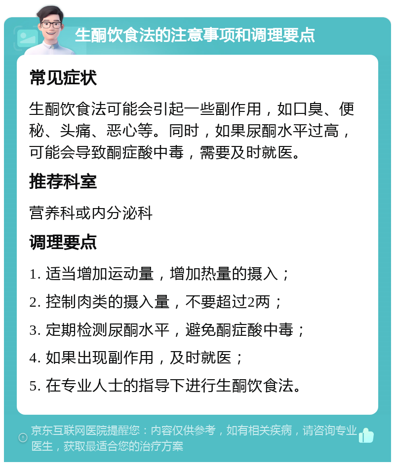 生酮饮食法的注意事项和调理要点 常见症状 生酮饮食法可能会引起一些副作用，如口臭、便秘、头痛、恶心等。同时，如果尿酮水平过高，可能会导致酮症酸中毒，需要及时就医。 推荐科室 营养科或内分泌科 调理要点 1. 适当增加运动量，增加热量的摄入； 2. 控制肉类的摄入量，不要超过2两； 3. 定期检测尿酮水平，避免酮症酸中毒； 4. 如果出现副作用，及时就医； 5. 在专业人士的指导下进行生酮饮食法。