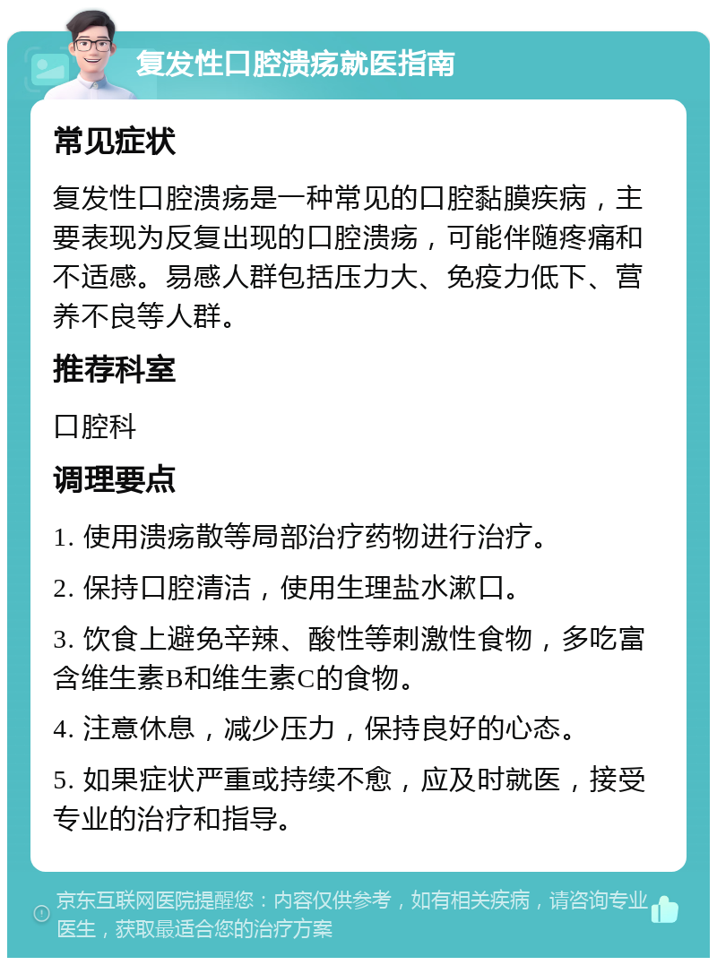 复发性口腔溃疡就医指南 常见症状 复发性口腔溃疡是一种常见的口腔黏膜疾病，主要表现为反复出现的口腔溃疡，可能伴随疼痛和不适感。易感人群包括压力大、免疫力低下、营养不良等人群。 推荐科室 口腔科 调理要点 1. 使用溃疡散等局部治疗药物进行治疗。 2. 保持口腔清洁，使用生理盐水漱口。 3. 饮食上避免辛辣、酸性等刺激性食物，多吃富含维生素B和维生素C的食物。 4. 注意休息，减少压力，保持良好的心态。 5. 如果症状严重或持续不愈，应及时就医，接受专业的治疗和指导。