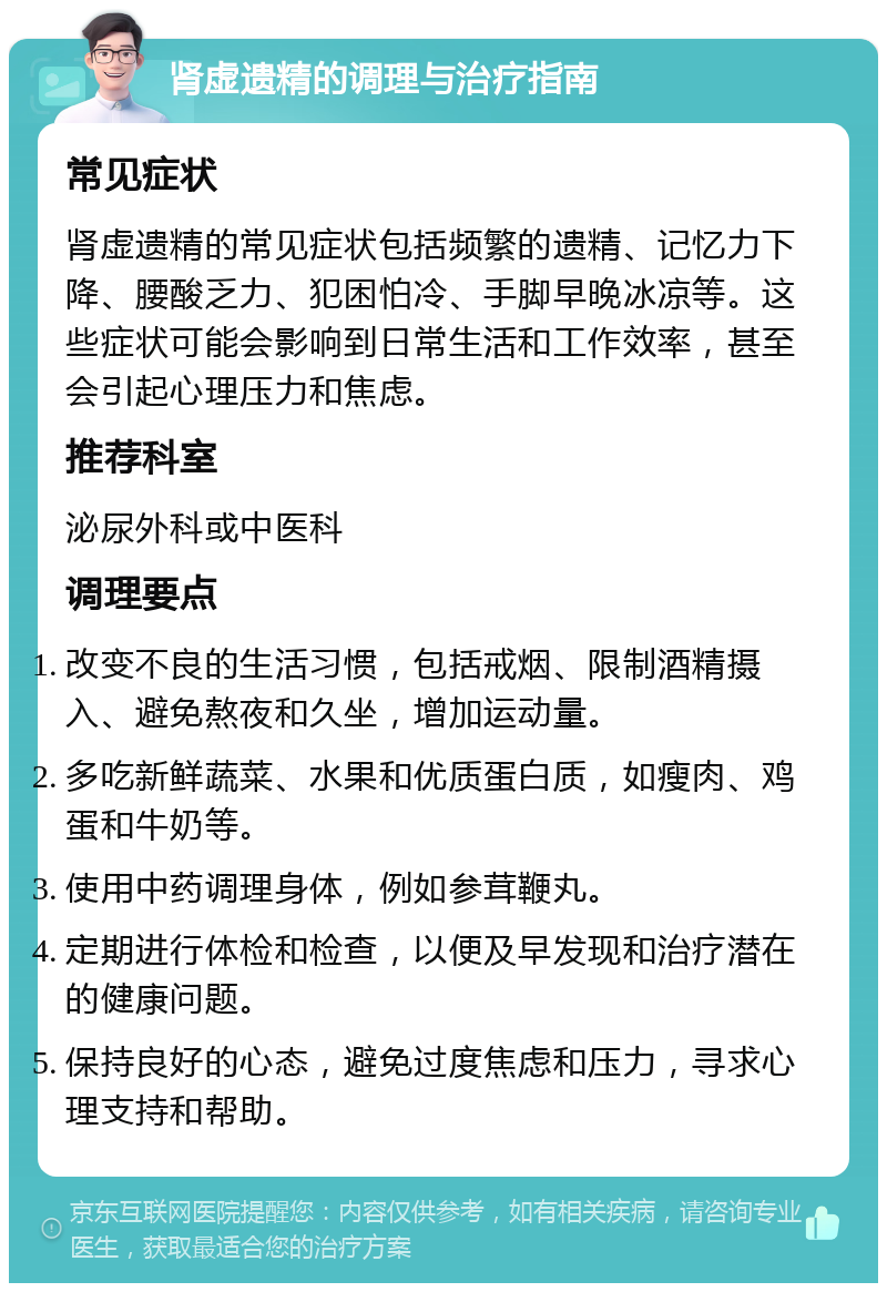 肾虚遗精的调理与治疗指南 常见症状 肾虚遗精的常见症状包括频繁的遗精、记忆力下降、腰酸乏力、犯困怕冷、手脚早晚冰凉等。这些症状可能会影响到日常生活和工作效率，甚至会引起心理压力和焦虑。 推荐科室 泌尿外科或中医科 调理要点 改变不良的生活习惯，包括戒烟、限制酒精摄入、避免熬夜和久坐，增加运动量。 多吃新鲜蔬菜、水果和优质蛋白质，如瘦肉、鸡蛋和牛奶等。 使用中药调理身体，例如参茸鞭丸。 定期进行体检和检查，以便及早发现和治疗潜在的健康问题。 保持良好的心态，避免过度焦虑和压力，寻求心理支持和帮助。