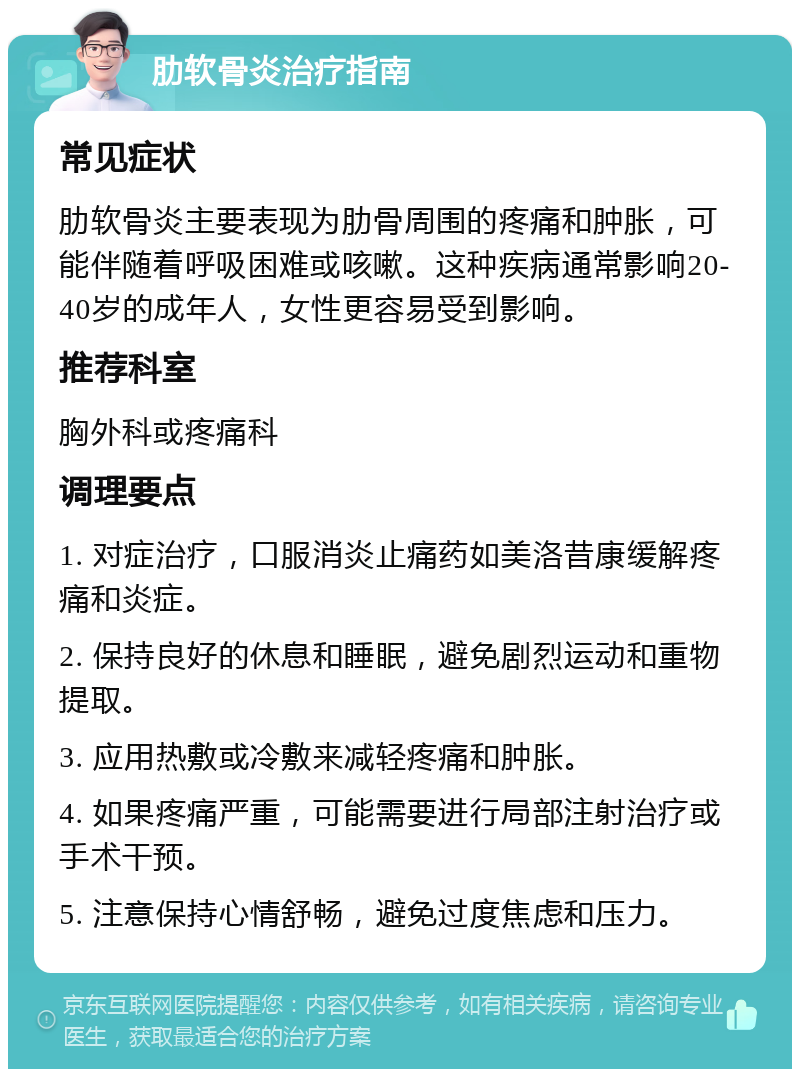 肋软骨炎治疗指南 常见症状 肋软骨炎主要表现为肋骨周围的疼痛和肿胀，可能伴随着呼吸困难或咳嗽。这种疾病通常影响20-40岁的成年人，女性更容易受到影响。 推荐科室 胸外科或疼痛科 调理要点 1. 对症治疗，口服消炎止痛药如美洛昔康缓解疼痛和炎症。 2. 保持良好的休息和睡眠，避免剧烈运动和重物提取。 3. 应用热敷或冷敷来减轻疼痛和肿胀。 4. 如果疼痛严重，可能需要进行局部注射治疗或手术干预。 5. 注意保持心情舒畅，避免过度焦虑和压力。