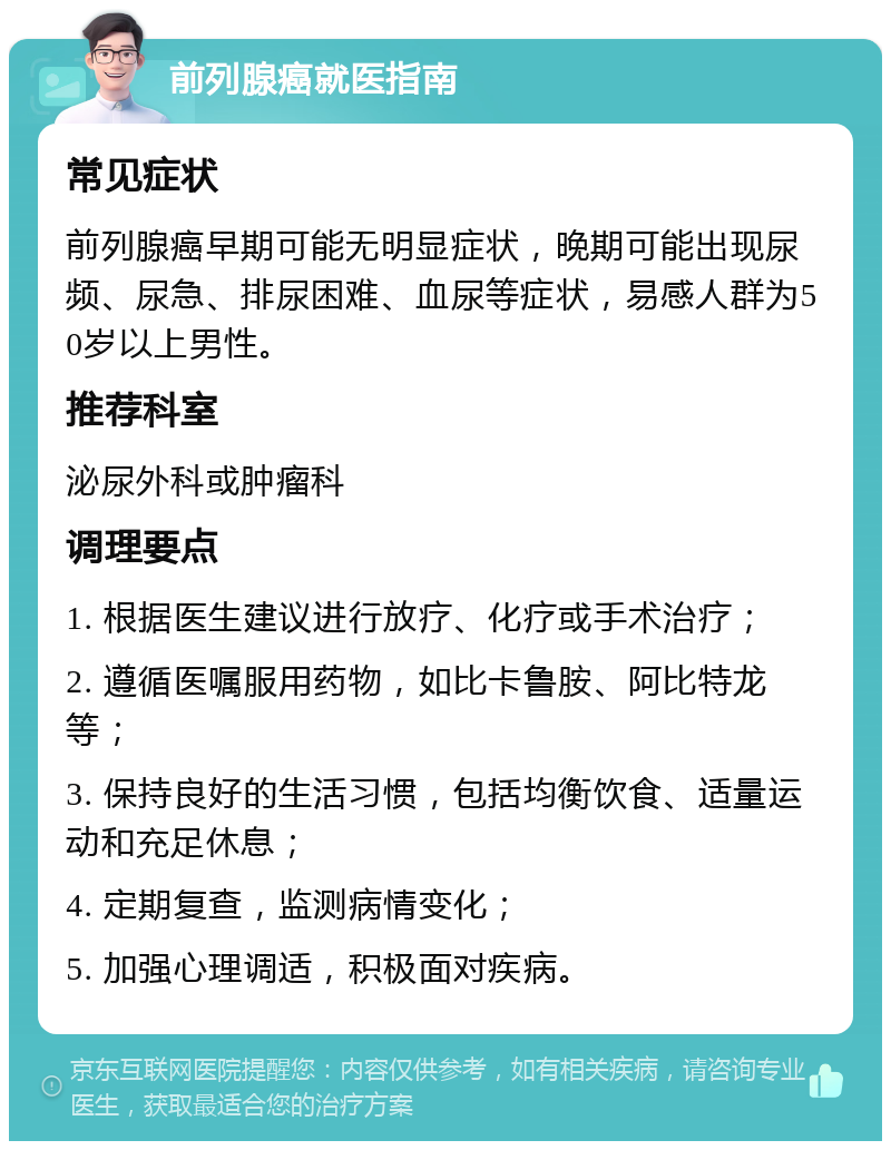 前列腺癌就医指南 常见症状 前列腺癌早期可能无明显症状，晚期可能出现尿频、尿急、排尿困难、血尿等症状，易感人群为50岁以上男性。 推荐科室 泌尿外科或肿瘤科 调理要点 1. 根据医生建议进行放疗、化疗或手术治疗； 2. 遵循医嘱服用药物，如比卡鲁胺、阿比特龙等； 3. 保持良好的生活习惯，包括均衡饮食、适量运动和充足休息； 4. 定期复查，监测病情变化； 5. 加强心理调适，积极面对疾病。