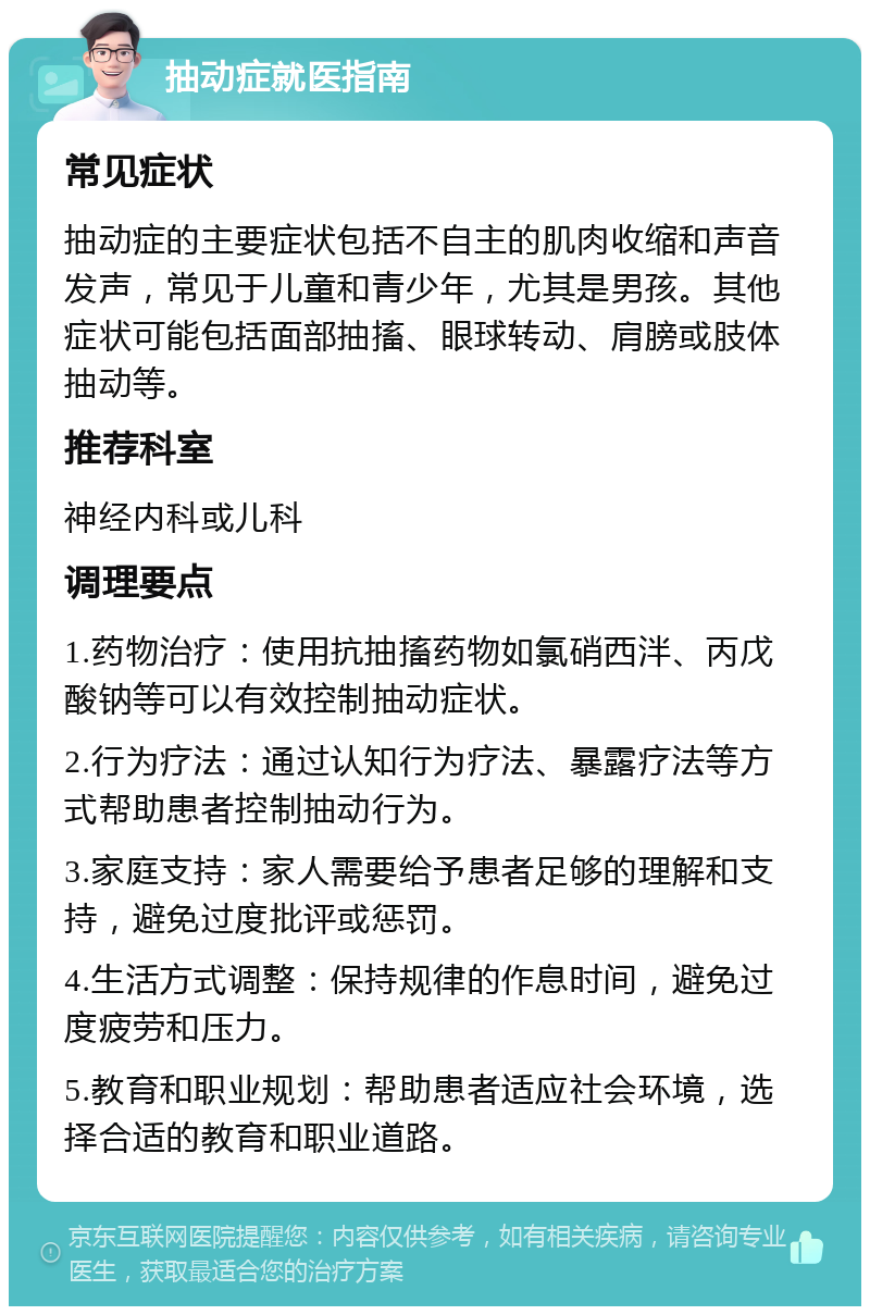 抽动症就医指南 常见症状 抽动症的主要症状包括不自主的肌肉收缩和声音发声，常见于儿童和青少年，尤其是男孩。其他症状可能包括面部抽搐、眼球转动、肩膀或肢体抽动等。 推荐科室 神经内科或儿科 调理要点 1.药物治疗：使用抗抽搐药物如氯硝西泮、丙戊酸钠等可以有效控制抽动症状。 2.行为疗法：通过认知行为疗法、暴露疗法等方式帮助患者控制抽动行为。 3.家庭支持：家人需要给予患者足够的理解和支持，避免过度批评或惩罚。 4.生活方式调整：保持规律的作息时间，避免过度疲劳和压力。 5.教育和职业规划：帮助患者适应社会环境，选择合适的教育和职业道路。