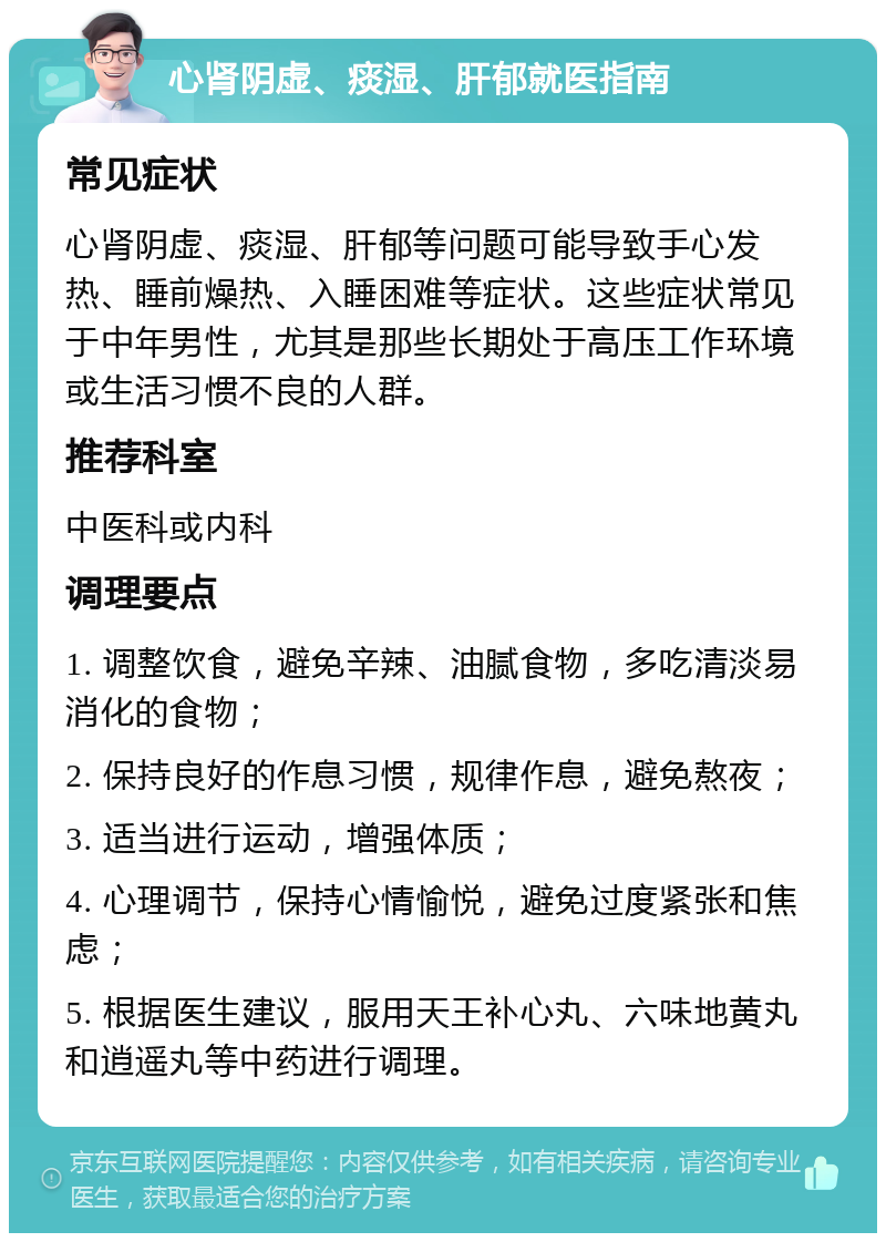 心肾阴虚、痰湿、肝郁就医指南 常见症状 心肾阴虚、痰湿、肝郁等问题可能导致手心发热、睡前燥热、入睡困难等症状。这些症状常见于中年男性，尤其是那些长期处于高压工作环境或生活习惯不良的人群。 推荐科室 中医科或内科 调理要点 1. 调整饮食，避免辛辣、油腻食物，多吃清淡易消化的食物； 2. 保持良好的作息习惯，规律作息，避免熬夜； 3. 适当进行运动，增强体质； 4. 心理调节，保持心情愉悦，避免过度紧张和焦虑； 5. 根据医生建议，服用天王补心丸、六味地黄丸和逍遥丸等中药进行调理。