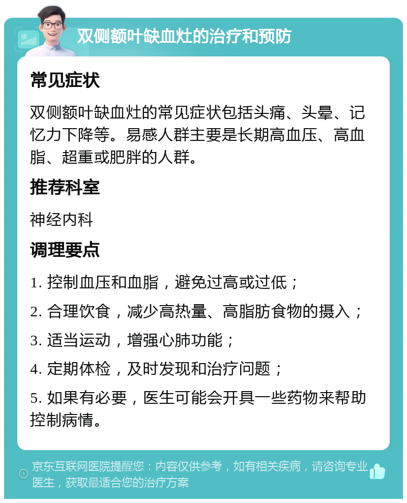 双侧额叶缺血灶的治疗和预防 常见症状 双侧额叶缺血灶的常见症状包括头痛、头晕、记忆力下降等。易感人群主要是长期高血压、高血脂、超重或肥胖的人群。 推荐科室 神经内科 调理要点 1. 控制血压和血脂，避免过高或过低； 2. 合理饮食，减少高热量、高脂肪食物的摄入； 3. 适当运动，增强心肺功能； 4. 定期体检，及时发现和治疗问题； 5. 如果有必要，医生可能会开具一些药物来帮助控制病情。