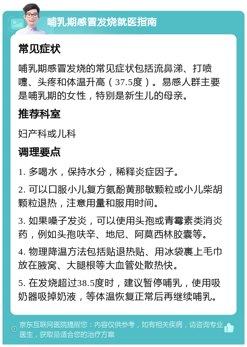 哺乳期感冒发烧就医指南 常见症状 哺乳期感冒发烧的常见症状包括流鼻涕、打喷嚏、头疼和体温升高（37.5度）。易感人群主要是哺乳期的女性，特别是新生儿的母亲。 推荐科室 妇产科或儿科 调理要点 1. 多喝水，保持水分，稀释炎症因子。 2. 可以口服小儿复方氨酚黄那敏颗粒或小儿柴胡颗粒退热，注意用量和服用时间。 3. 如果嗓子发炎，可以使用头孢或青霉素类消炎药，例如头孢呋辛、地尼、阿莫西林胶囊等。 4. 物理降温方法包括贴退热贴、用冰袋裹上毛巾放在腋窝、大腿根等大血管处散热快。 5. 在发烧超过38.5度时，建议暂停哺乳，使用吸奶器吸掉奶液，等体温恢复正常后再继续哺乳。