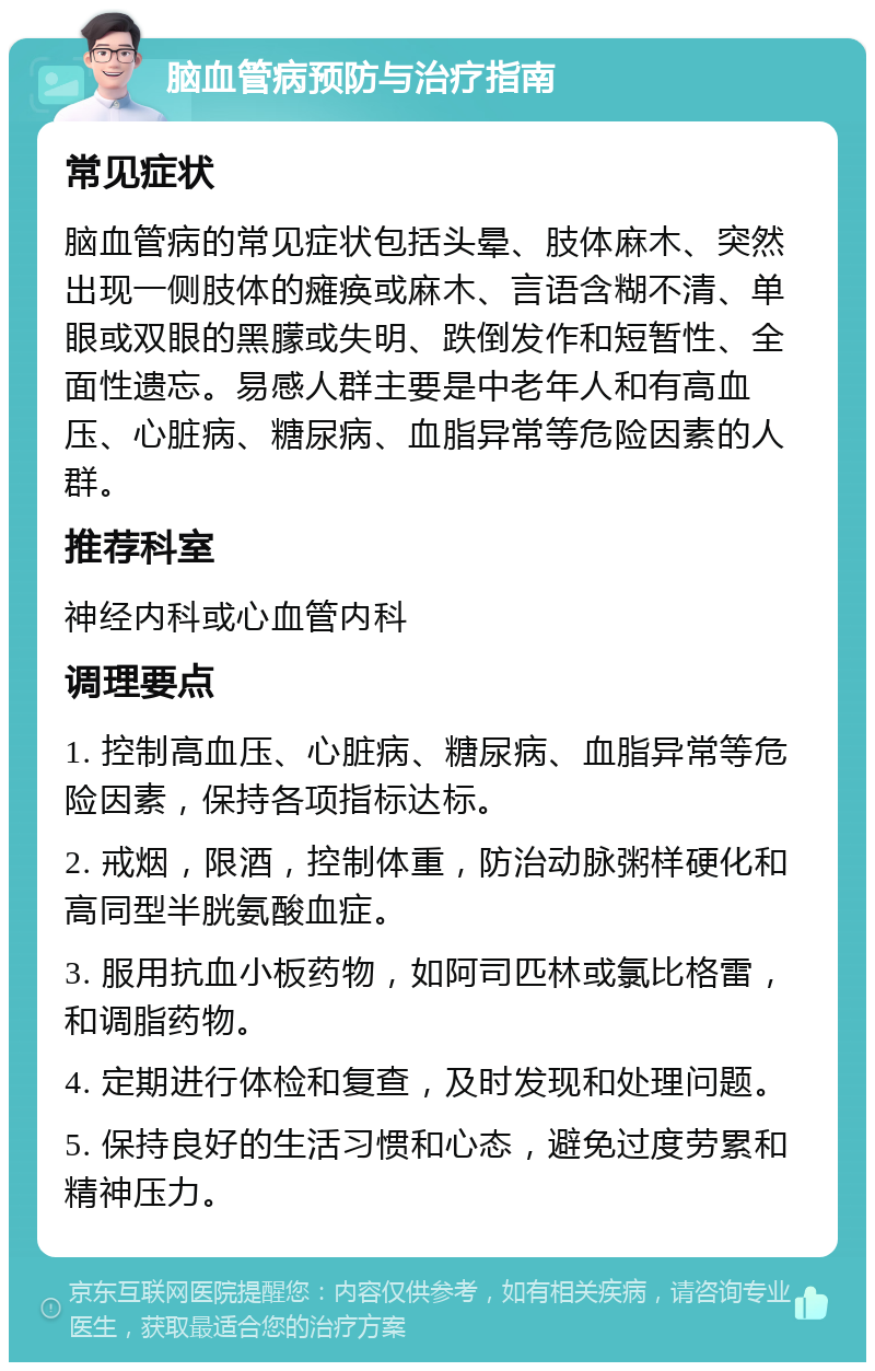 脑血管病预防与治疗指南 常见症状 脑血管病的常见症状包括头晕、肢体麻木、突然出现一侧肢体的瘫痪或麻木、言语含糊不清、单眼或双眼的黑朦或失明、跌倒发作和短暂性、全面性遗忘。易感人群主要是中老年人和有高血压、心脏病、糖尿病、血脂异常等危险因素的人群。 推荐科室 神经内科或心血管内科 调理要点 1. 控制高血压、心脏病、糖尿病、血脂异常等危险因素，保持各项指标达标。 2. 戒烟，限酒，控制体重，防治动脉粥样硬化和高同型半胱氨酸血症。 3. 服用抗血小板药物，如阿司匹林或氯比格雷，和调脂药物。 4. 定期进行体检和复查，及时发现和处理问题。 5. 保持良好的生活习惯和心态，避免过度劳累和精神压力。