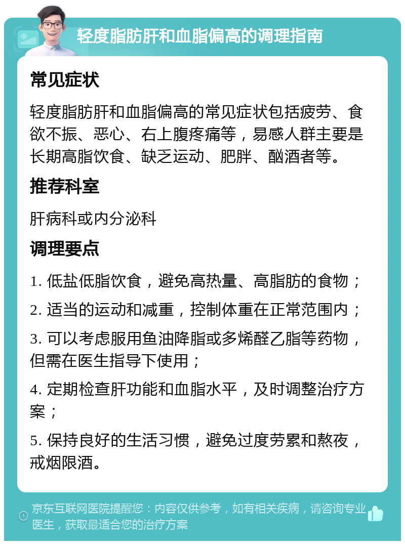 轻度脂肪肝和血脂偏高的调理指南 常见症状 轻度脂肪肝和血脂偏高的常见症状包括疲劳、食欲不振、恶心、右上腹疼痛等，易感人群主要是长期高脂饮食、缺乏运动、肥胖、酗酒者等。 推荐科室 肝病科或内分泌科 调理要点 1. 低盐低脂饮食，避免高热量、高脂肪的食物； 2. 适当的运动和减重，控制体重在正常范围内； 3. 可以考虑服用鱼油降脂或多烯醛乙脂等药物，但需在医生指导下使用； 4. 定期检查肝功能和血脂水平，及时调整治疗方案； 5. 保持良好的生活习惯，避免过度劳累和熬夜，戒烟限酒。