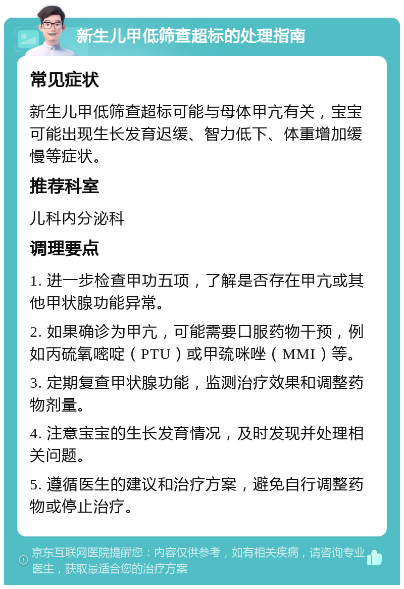 新生儿甲低筛查超标的处理指南 常见症状 新生儿甲低筛查超标可能与母体甲亢有关，宝宝可能出现生长发育迟缓、智力低下、体重增加缓慢等症状。 推荐科室 儿科内分泌科 调理要点 1. 进一步检查甲功五项，了解是否存在甲亢或其他甲状腺功能异常。 2. 如果确诊为甲亢，可能需要口服药物干预，例如丙硫氧嘧啶（PTU）或甲巯咪唑（MMI）等。 3. 定期复查甲状腺功能，监测治疗效果和调整药物剂量。 4. 注意宝宝的生长发育情况，及时发现并处理相关问题。 5. 遵循医生的建议和治疗方案，避免自行调整药物或停止治疗。