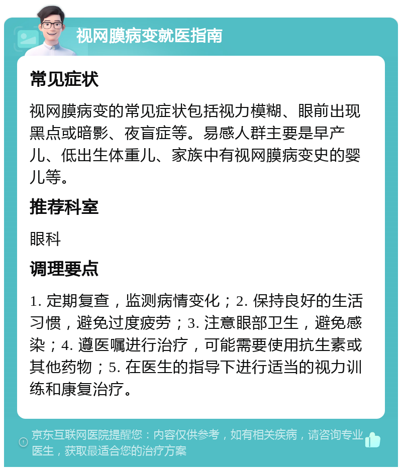 视网膜病变就医指南 常见症状 视网膜病变的常见症状包括视力模糊、眼前出现黑点或暗影、夜盲症等。易感人群主要是早产儿、低出生体重儿、家族中有视网膜病变史的婴儿等。 推荐科室 眼科 调理要点 1. 定期复查，监测病情变化；2. 保持良好的生活习惯，避免过度疲劳；3. 注意眼部卫生，避免感染；4. 遵医嘱进行治疗，可能需要使用抗生素或其他药物；5. 在医生的指导下进行适当的视力训练和康复治疗。