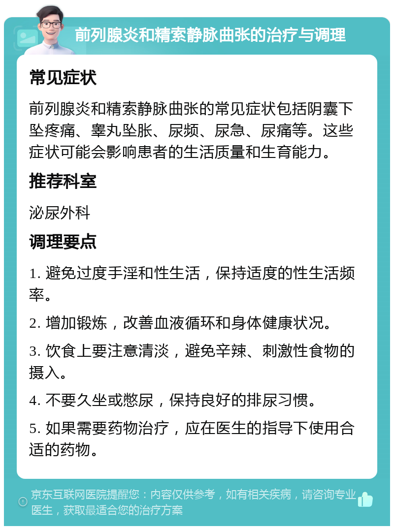 前列腺炎和精索静脉曲张的治疗与调理 常见症状 前列腺炎和精索静脉曲张的常见症状包括阴囊下坠疼痛、睾丸坠胀、尿频、尿急、尿痛等。这些症状可能会影响患者的生活质量和生育能力。 推荐科室 泌尿外科 调理要点 1. 避免过度手淫和性生活，保持适度的性生活频率。 2. 增加锻炼，改善血液循环和身体健康状况。 3. 饮食上要注意清淡，避免辛辣、刺激性食物的摄入。 4. 不要久坐或憋尿，保持良好的排尿习惯。 5. 如果需要药物治疗，应在医生的指导下使用合适的药物。