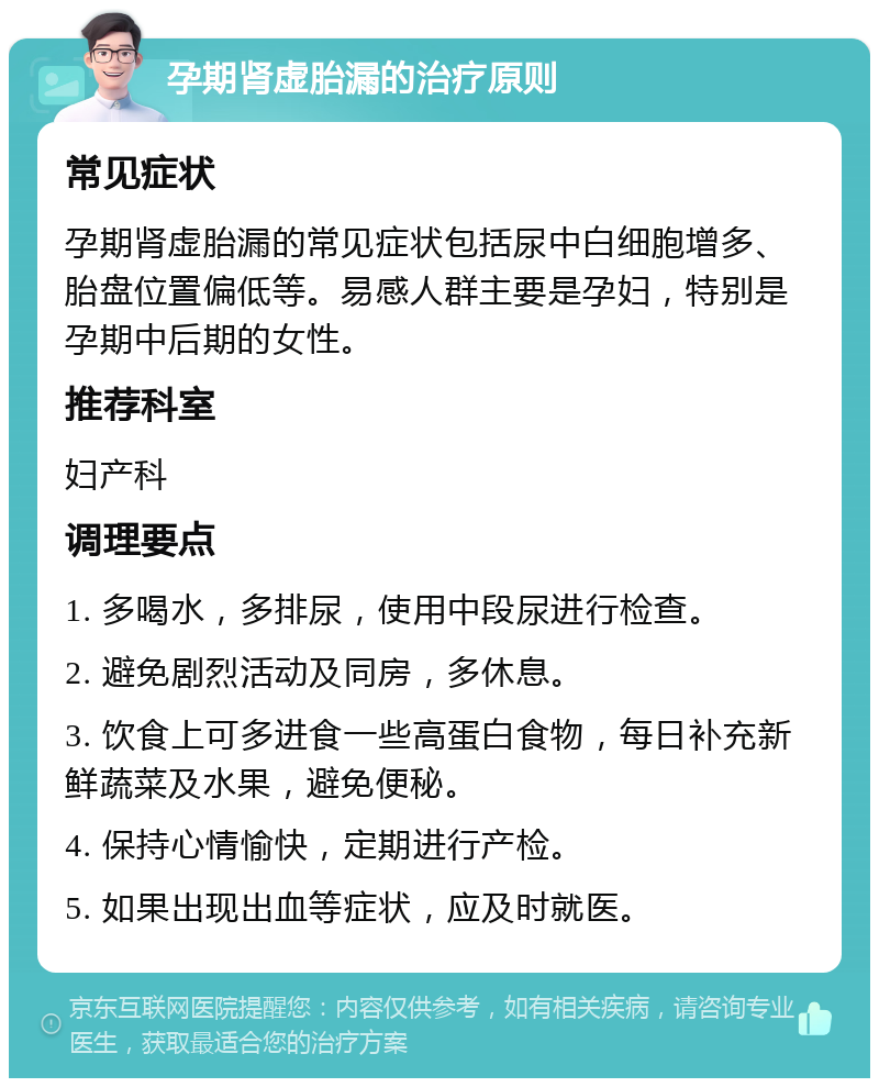 孕期肾虚胎漏的治疗原则 常见症状 孕期肾虚胎漏的常见症状包括尿中白细胞增多、胎盘位置偏低等。易感人群主要是孕妇，特别是孕期中后期的女性。 推荐科室 妇产科 调理要点 1. 多喝水，多排尿，使用中段尿进行检查。 2. 避免剧烈活动及同房，多休息。 3. 饮食上可多进食一些高蛋白食物，每日补充新鲜蔬菜及水果，避免便秘。 4. 保持心情愉快，定期进行产检。 5. 如果出现出血等症状，应及时就医。