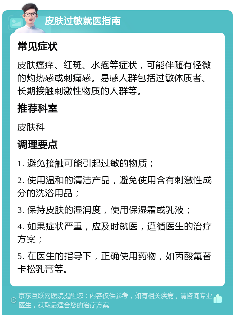 皮肤过敏就医指南 常见症状 皮肤瘙痒、红斑、水疱等症状，可能伴随有轻微的灼热感或刺痛感。易感人群包括过敏体质者、长期接触刺激性物质的人群等。 推荐科室 皮肤科 调理要点 1. 避免接触可能引起过敏的物质； 2. 使用温和的清洁产品，避免使用含有刺激性成分的洗浴用品； 3. 保持皮肤的湿润度，使用保湿霜或乳液； 4. 如果症状严重，应及时就医，遵循医生的治疗方案； 5. 在医生的指导下，正确使用药物，如丙酸氟替卡松乳膏等。