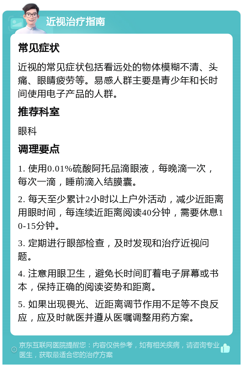 近视治疗指南 常见症状 近视的常见症状包括看远处的物体模糊不清、头痛、眼睛疲劳等。易感人群主要是青少年和长时间使用电子产品的人群。 推荐科室 眼科 调理要点 1. 使用0.01%硫酸阿托品滴眼液，每晚滴一次，每次一滴，睡前滴入结膜囊。 2. 每天至少累计2小时以上户外活动，减少近距离用眼时间，每连续近距离阅读40分钟，需要休息10-15分钟。 3. 定期进行眼部检查，及时发现和治疗近视问题。 4. 注意用眼卫生，避免长时间盯着电子屏幕或书本，保持正确的阅读姿势和距离。 5. 如果出现畏光、近距离调节作用不足等不良反应，应及时就医并遵从医嘱调整用药方案。