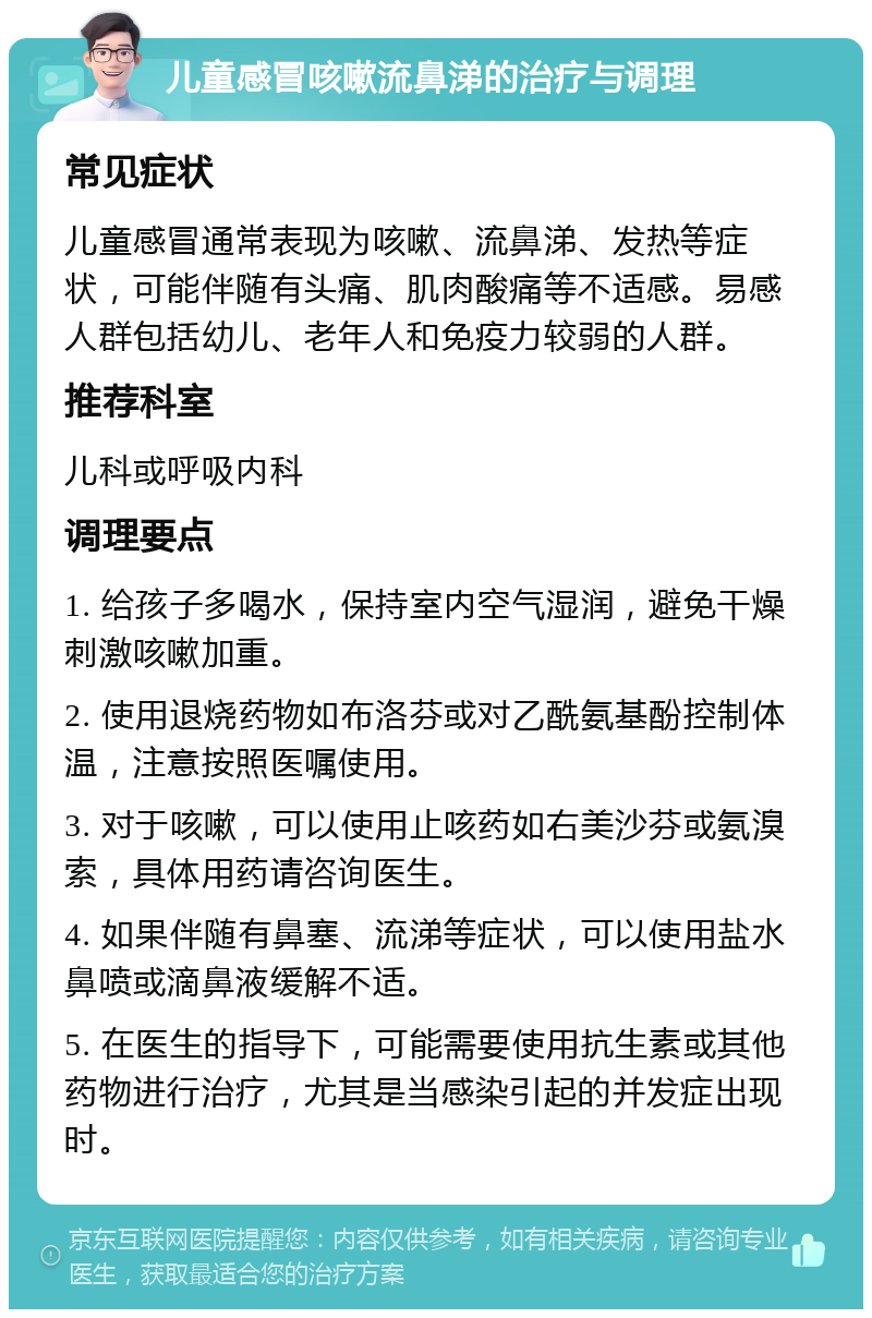 儿童感冒咳嗽流鼻涕的治疗与调理 常见症状 儿童感冒通常表现为咳嗽、流鼻涕、发热等症状，可能伴随有头痛、肌肉酸痛等不适感。易感人群包括幼儿、老年人和免疫力较弱的人群。 推荐科室 儿科或呼吸内科 调理要点 1. 给孩子多喝水，保持室内空气湿润，避免干燥刺激咳嗽加重。 2. 使用退烧药物如布洛芬或对乙酰氨基酚控制体温，注意按照医嘱使用。 3. 对于咳嗽，可以使用止咳药如右美沙芬或氨溴索，具体用药请咨询医生。 4. 如果伴随有鼻塞、流涕等症状，可以使用盐水鼻喷或滴鼻液缓解不适。 5. 在医生的指导下，可能需要使用抗生素或其他药物进行治疗，尤其是当感染引起的并发症出现时。