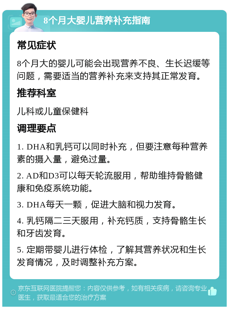 8个月大婴儿营养补充指南 常见症状 8个月大的婴儿可能会出现营养不良、生长迟缓等问题，需要适当的营养补充来支持其正常发育。 推荐科室 儿科或儿童保健科 调理要点 1. DHA和乳钙可以同时补充，但要注意每种营养素的摄入量，避免过量。 2. AD和D3可以每天轮流服用，帮助维持骨骼健康和免疫系统功能。 3. DHA每天一颗，促进大脑和视力发育。 4. 乳钙隔二三天服用，补充钙质，支持骨骼生长和牙齿发育。 5. 定期带婴儿进行体检，了解其营养状况和生长发育情况，及时调整补充方案。