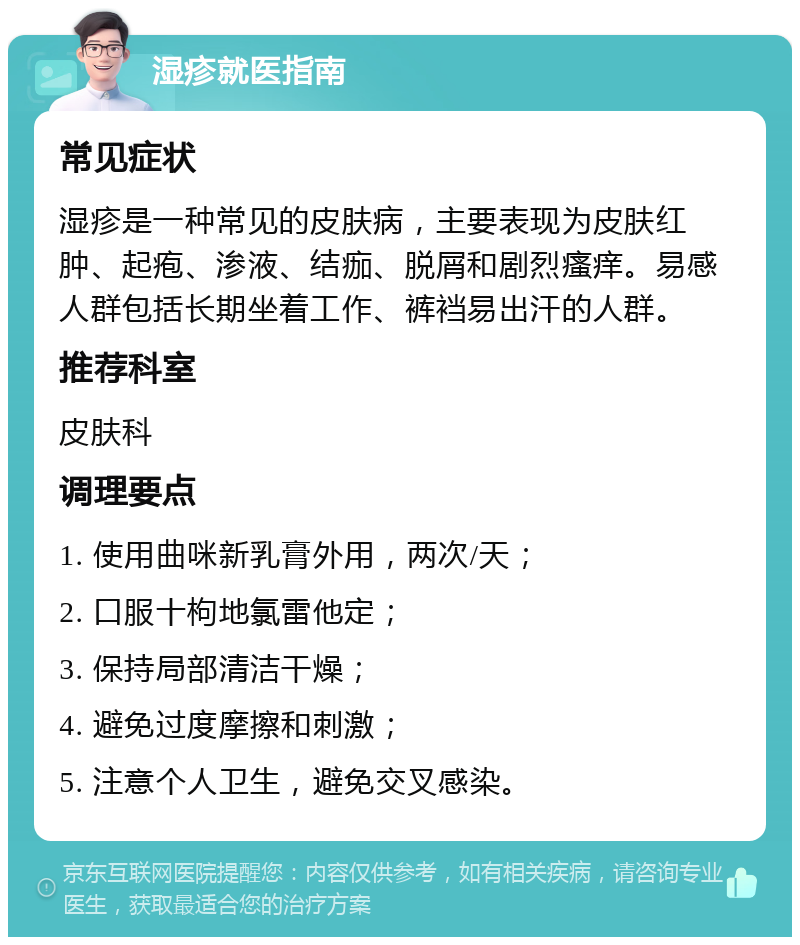 湿疹就医指南 常见症状 湿疹是一种常见的皮肤病，主要表现为皮肤红肿、起疱、渗液、结痂、脱屑和剧烈瘙痒。易感人群包括长期坐着工作、裤裆易出汗的人群。 推荐科室 皮肤科 调理要点 1. 使用曲咪新乳膏外用，两次/天； 2. 口服十枸地氯雷他定； 3. 保持局部清洁干燥； 4. 避免过度摩擦和刺激； 5. 注意个人卫生，避免交叉感染。