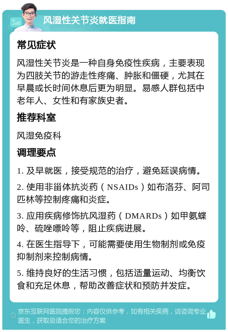 风湿性关节炎就医指南 常见症状 风湿性关节炎是一种自身免疫性疾病，主要表现为四肢关节的游走性疼痛、肿胀和僵硬，尤其在早晨或长时间休息后更为明显。易感人群包括中老年人、女性和有家族史者。 推荐科室 风湿免疫科 调理要点 1. 及早就医，接受规范的治疗，避免延误病情。 2. 使用非甾体抗炎药（NSAIDs）如布洛芬、阿司匹林等控制疼痛和炎症。 3. 应用疾病修饰抗风湿药（DMARDs）如甲氨蝶呤、硫唑嘌呤等，阻止疾病进展。 4. 在医生指导下，可能需要使用生物制剂或免疫抑制剂来控制病情。 5. 维持良好的生活习惯，包括适量运动、均衡饮食和充足休息，帮助改善症状和预防并发症。