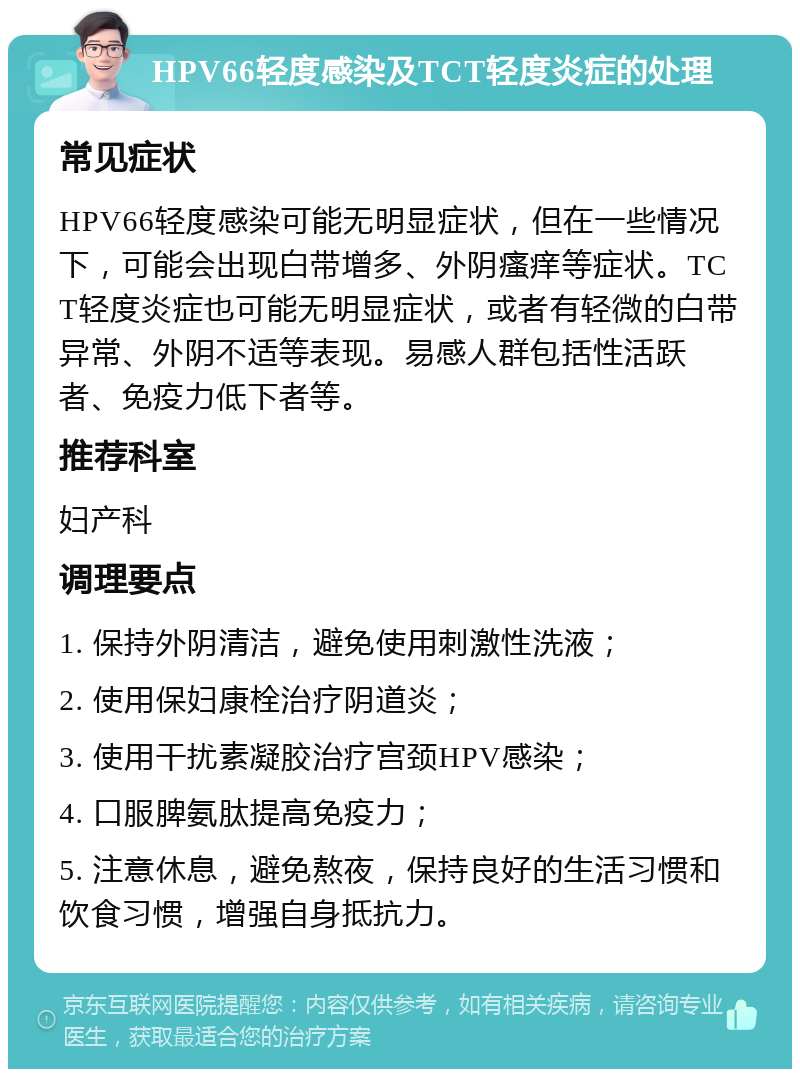 HPV66轻度感染及TCT轻度炎症的处理 常见症状 HPV66轻度感染可能无明显症状，但在一些情况下，可能会出现白带增多、外阴瘙痒等症状。TCT轻度炎症也可能无明显症状，或者有轻微的白带异常、外阴不适等表现。易感人群包括性活跃者、免疫力低下者等。 推荐科室 妇产科 调理要点 1. 保持外阴清洁，避免使用刺激性洗液； 2. 使用保妇康栓治疗阴道炎； 3. 使用干扰素凝胶治疗宫颈HPV感染； 4. 口服脾氨肽提高免疫力； 5. 注意休息，避免熬夜，保持良好的生活习惯和饮食习惯，增强自身抵抗力。