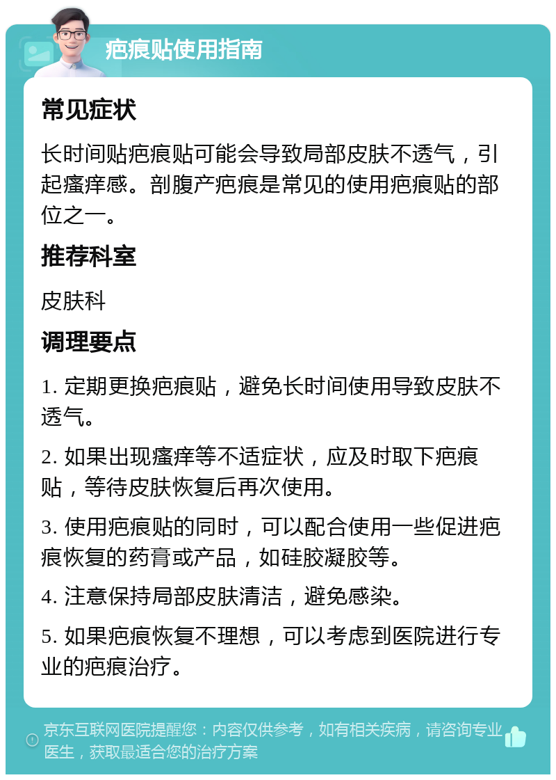 疤痕贴使用指南 常见症状 长时间贴疤痕贴可能会导致局部皮肤不透气，引起瘙痒感。剖腹产疤痕是常见的使用疤痕贴的部位之一。 推荐科室 皮肤科 调理要点 1. 定期更换疤痕贴，避免长时间使用导致皮肤不透气。 2. 如果出现瘙痒等不适症状，应及时取下疤痕贴，等待皮肤恢复后再次使用。 3. 使用疤痕贴的同时，可以配合使用一些促进疤痕恢复的药膏或产品，如硅胶凝胶等。 4. 注意保持局部皮肤清洁，避免感染。 5. 如果疤痕恢复不理想，可以考虑到医院进行专业的疤痕治疗。