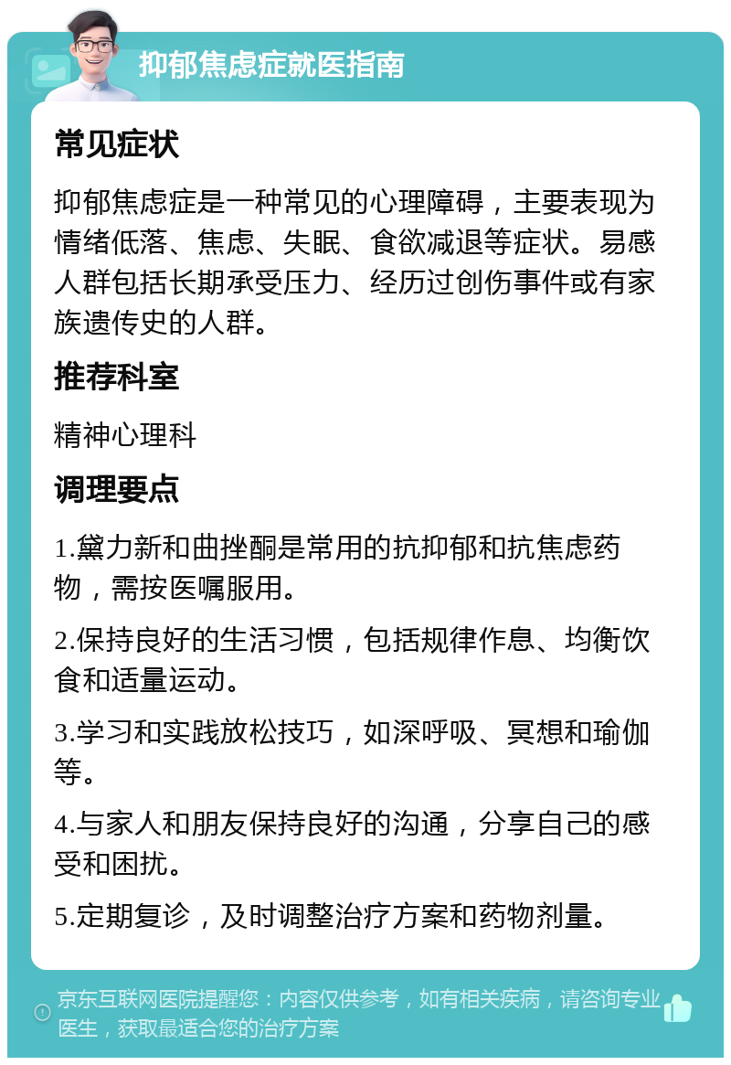 抑郁焦虑症就医指南 常见症状 抑郁焦虑症是一种常见的心理障碍，主要表现为情绪低落、焦虑、失眠、食欲减退等症状。易感人群包括长期承受压力、经历过创伤事件或有家族遗传史的人群。 推荐科室 精神心理科 调理要点 1.黛力新和曲挫酮是常用的抗抑郁和抗焦虑药物，需按医嘱服用。 2.保持良好的生活习惯，包括规律作息、均衡饮食和适量运动。 3.学习和实践放松技巧，如深呼吸、冥想和瑜伽等。 4.与家人和朋友保持良好的沟通，分享自己的感受和困扰。 5.定期复诊，及时调整治疗方案和药物剂量。