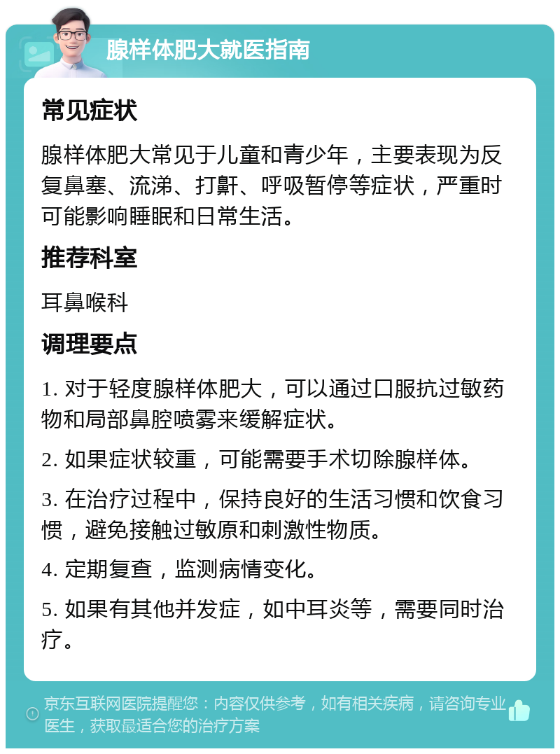 腺样体肥大就医指南 常见症状 腺样体肥大常见于儿童和青少年，主要表现为反复鼻塞、流涕、打鼾、呼吸暂停等症状，严重时可能影响睡眠和日常生活。 推荐科室 耳鼻喉科 调理要点 1. 对于轻度腺样体肥大，可以通过口服抗过敏药物和局部鼻腔喷雾来缓解症状。 2. 如果症状较重，可能需要手术切除腺样体。 3. 在治疗过程中，保持良好的生活习惯和饮食习惯，避免接触过敏原和刺激性物质。 4. 定期复查，监测病情变化。 5. 如果有其他并发症，如中耳炎等，需要同时治疗。