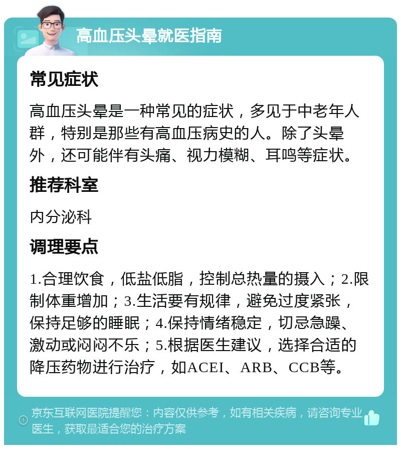 高血压头晕就医指南 常见症状 高血压头晕是一种常见的症状，多见于中老年人群，特别是那些有高血压病史的人。除了头晕外，还可能伴有头痛、视力模糊、耳鸣等症状。 推荐科室 内分泌科 调理要点 1.合理饮食，低盐低脂，控制总热量的摄入；2.限制体重增加；3.生活要有规律，避免过度紧张，保持足够的睡眠；4.保持情绪稳定，切忌急躁、激动或闷闷不乐；5.根据医生建议，选择合适的降压药物进行治疗，如ACEI、ARB、CCB等。