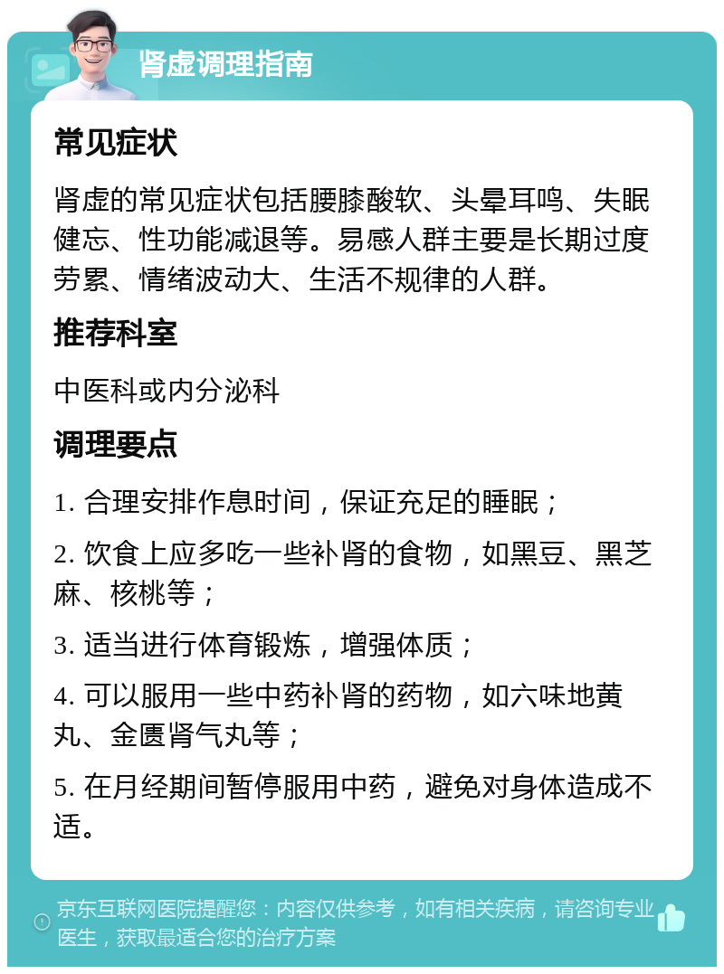 肾虚调理指南 常见症状 肾虚的常见症状包括腰膝酸软、头晕耳鸣、失眠健忘、性功能减退等。易感人群主要是长期过度劳累、情绪波动大、生活不规律的人群。 推荐科室 中医科或内分泌科 调理要点 1. 合理安排作息时间，保证充足的睡眠； 2. 饮食上应多吃一些补肾的食物，如黑豆、黑芝麻、核桃等； 3. 适当进行体育锻炼，增强体质； 4. 可以服用一些中药补肾的药物，如六味地黄丸、金匮肾气丸等； 5. 在月经期间暂停服用中药，避免对身体造成不适。