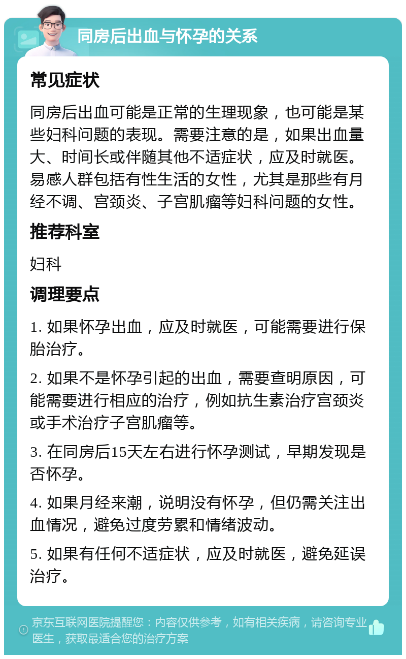 同房后出血与怀孕的关系 常见症状 同房后出血可能是正常的生理现象，也可能是某些妇科问题的表现。需要注意的是，如果出血量大、时间长或伴随其他不适症状，应及时就医。易感人群包括有性生活的女性，尤其是那些有月经不调、宫颈炎、子宫肌瘤等妇科问题的女性。 推荐科室 妇科 调理要点 1. 如果怀孕出血，应及时就医，可能需要进行保胎治疗。 2. 如果不是怀孕引起的出血，需要查明原因，可能需要进行相应的治疗，例如抗生素治疗宫颈炎或手术治疗子宫肌瘤等。 3. 在同房后15天左右进行怀孕测试，早期发现是否怀孕。 4. 如果月经来潮，说明没有怀孕，但仍需关注出血情况，避免过度劳累和情绪波动。 5. 如果有任何不适症状，应及时就医，避免延误治疗。