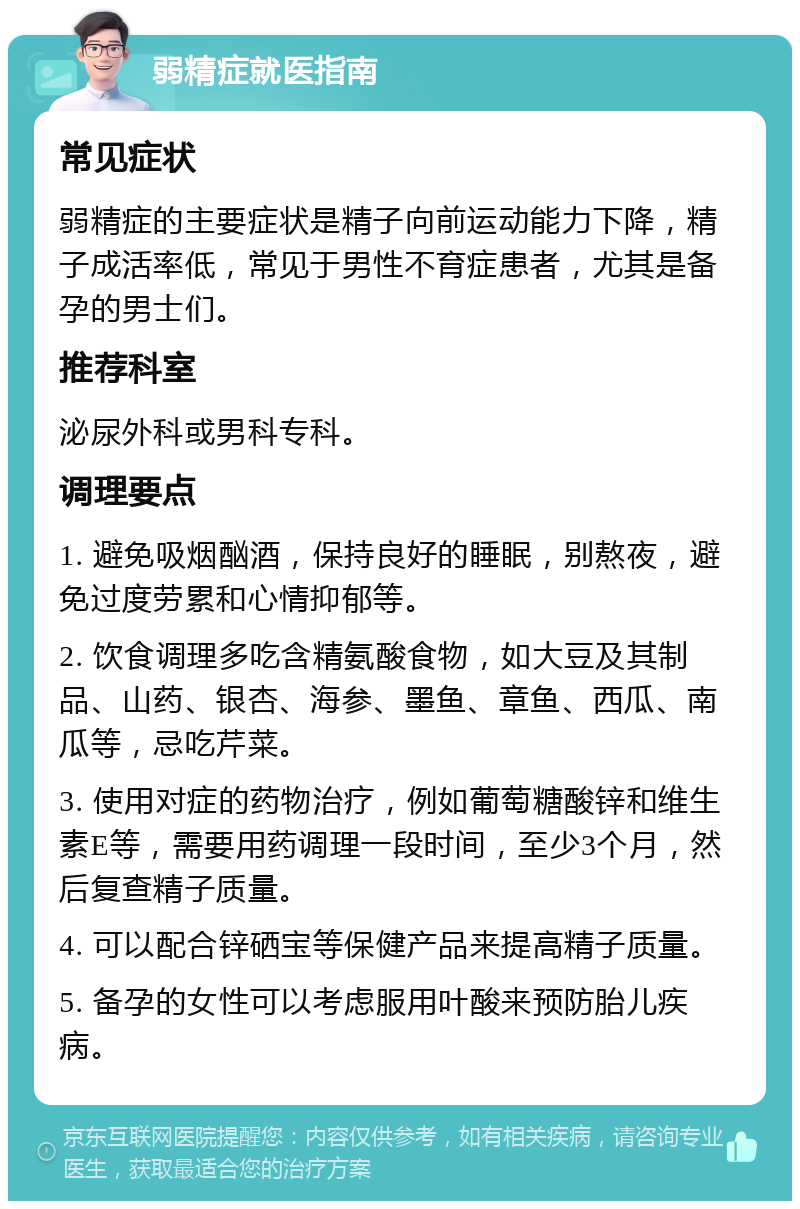 弱精症就医指南 常见症状 弱精症的主要症状是精子向前运动能力下降，精子成活率低，常见于男性不育症患者，尤其是备孕的男士们。 推荐科室 泌尿外科或男科专科。 调理要点 1. 避免吸烟酗酒，保持良好的睡眠，别熬夜，避免过度劳累和心情抑郁等。 2. 饮食调理多吃含精氨酸食物，如大豆及其制品、山药、银杏、海参、墨鱼、章鱼、西瓜、南瓜等，忌吃芹菜。 3. 使用对症的药物治疗，例如葡萄糖酸锌和维生素E等，需要用药调理一段时间，至少3个月，然后复查精子质量。 4. 可以配合锌硒宝等保健产品来提高精子质量。 5. 备孕的女性可以考虑服用叶酸来预防胎儿疾病。