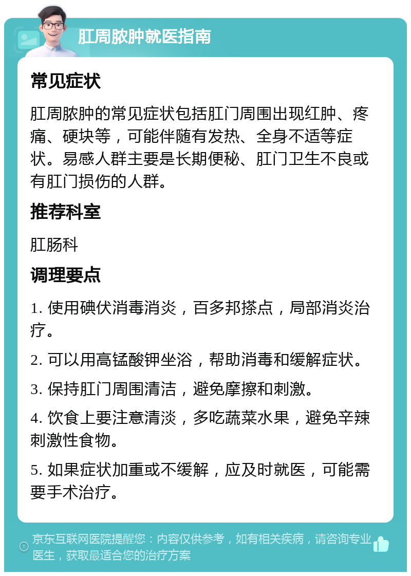 肛周脓肿就医指南 常见症状 肛周脓肿的常见症状包括肛门周围出现红肿、疼痛、硬块等，可能伴随有发热、全身不适等症状。易感人群主要是长期便秘、肛门卫生不良或有肛门损伤的人群。 推荐科室 肛肠科 调理要点 1. 使用碘伏消毒消炎，百多邦搽点，局部消炎治疗。 2. 可以用高锰酸钾坐浴，帮助消毒和缓解症状。 3. 保持肛门周围清洁，避免摩擦和刺激。 4. 饮食上要注意清淡，多吃蔬菜水果，避免辛辣刺激性食物。 5. 如果症状加重或不缓解，应及时就医，可能需要手术治疗。