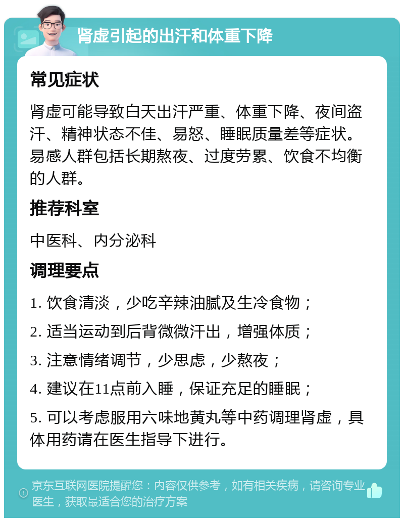 肾虚引起的出汗和体重下降 常见症状 肾虚可能导致白天出汗严重、体重下降、夜间盗汗、精神状态不佳、易怒、睡眠质量差等症状。易感人群包括长期熬夜、过度劳累、饮食不均衡的人群。 推荐科室 中医科、内分泌科 调理要点 1. 饮食清淡，少吃辛辣油腻及生冷食物； 2. 适当运动到后背微微汗出，增强体质； 3. 注意情绪调节，少思虑，少熬夜； 4. 建议在11点前入睡，保证充足的睡眠； 5. 可以考虑服用六味地黄丸等中药调理肾虚，具体用药请在医生指导下进行。