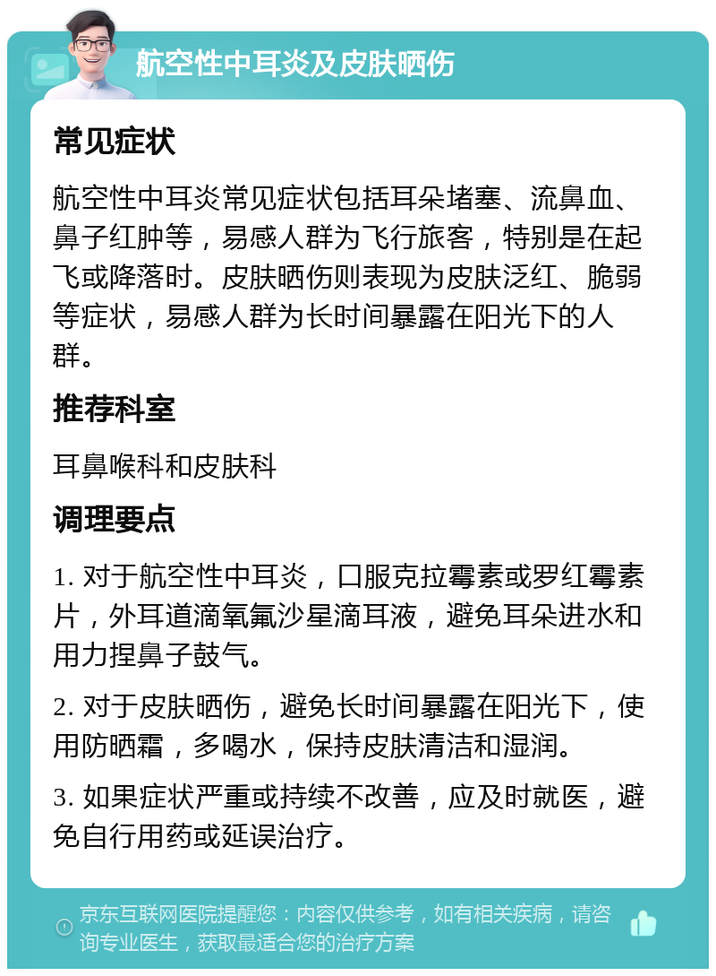 航空性中耳炎及皮肤晒伤 常见症状 航空性中耳炎常见症状包括耳朵堵塞、流鼻血、鼻子红肿等，易感人群为飞行旅客，特别是在起飞或降落时。皮肤晒伤则表现为皮肤泛红、脆弱等症状，易感人群为长时间暴露在阳光下的人群。 推荐科室 耳鼻喉科和皮肤科 调理要点 1. 对于航空性中耳炎，口服克拉霉素或罗红霉素片，外耳道滴氧氟沙星滴耳液，避免耳朵进水和用力捏鼻子鼓气。 2. 对于皮肤晒伤，避免长时间暴露在阳光下，使用防晒霜，多喝水，保持皮肤清洁和湿润。 3. 如果症状严重或持续不改善，应及时就医，避免自行用药或延误治疗。