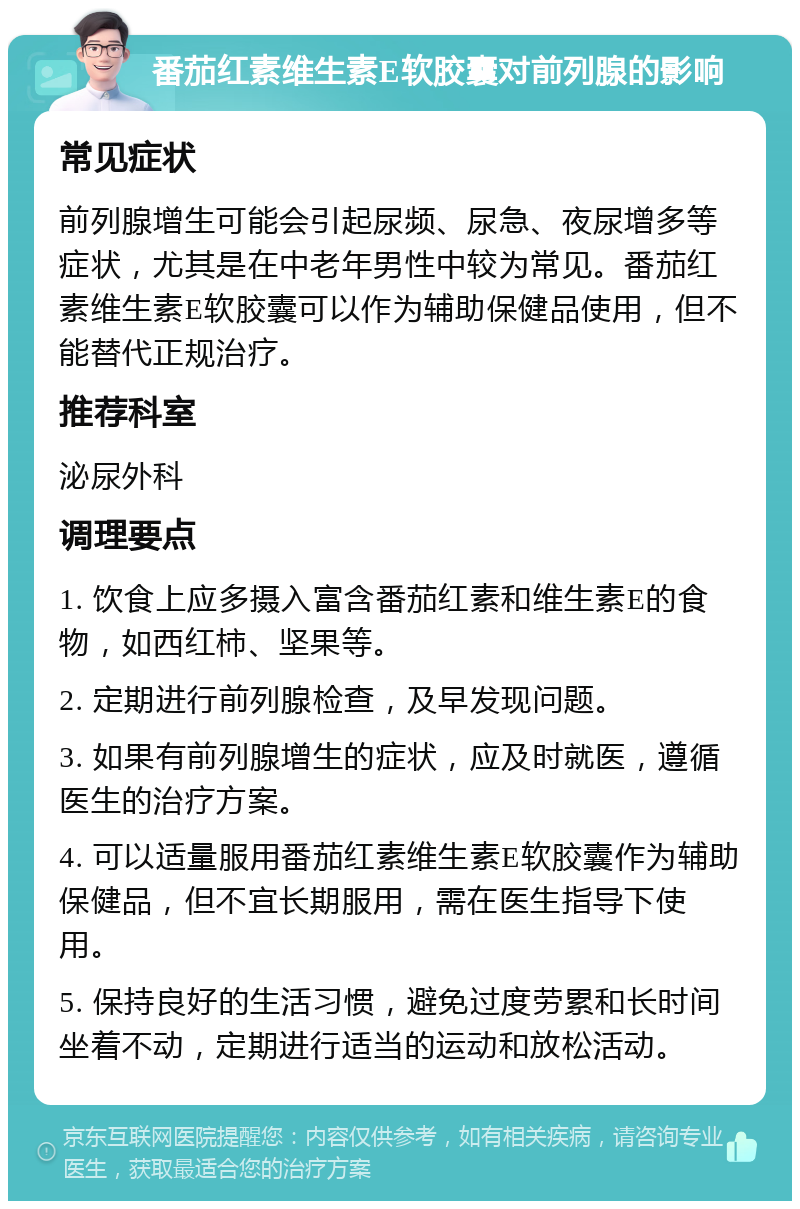 番茄红素维生素E软胶囊对前列腺的影响 常见症状 前列腺增生可能会引起尿频、尿急、夜尿增多等症状，尤其是在中老年男性中较为常见。番茄红素维生素E软胶囊可以作为辅助保健品使用，但不能替代正规治疗。 推荐科室 泌尿外科 调理要点 1. 饮食上应多摄入富含番茄红素和维生素E的食物，如西红柿、坚果等。 2. 定期进行前列腺检查，及早发现问题。 3. 如果有前列腺增生的症状，应及时就医，遵循医生的治疗方案。 4. 可以适量服用番茄红素维生素E软胶囊作为辅助保健品，但不宜长期服用，需在医生指导下使用。 5. 保持良好的生活习惯，避免过度劳累和长时间坐着不动，定期进行适当的运动和放松活动。