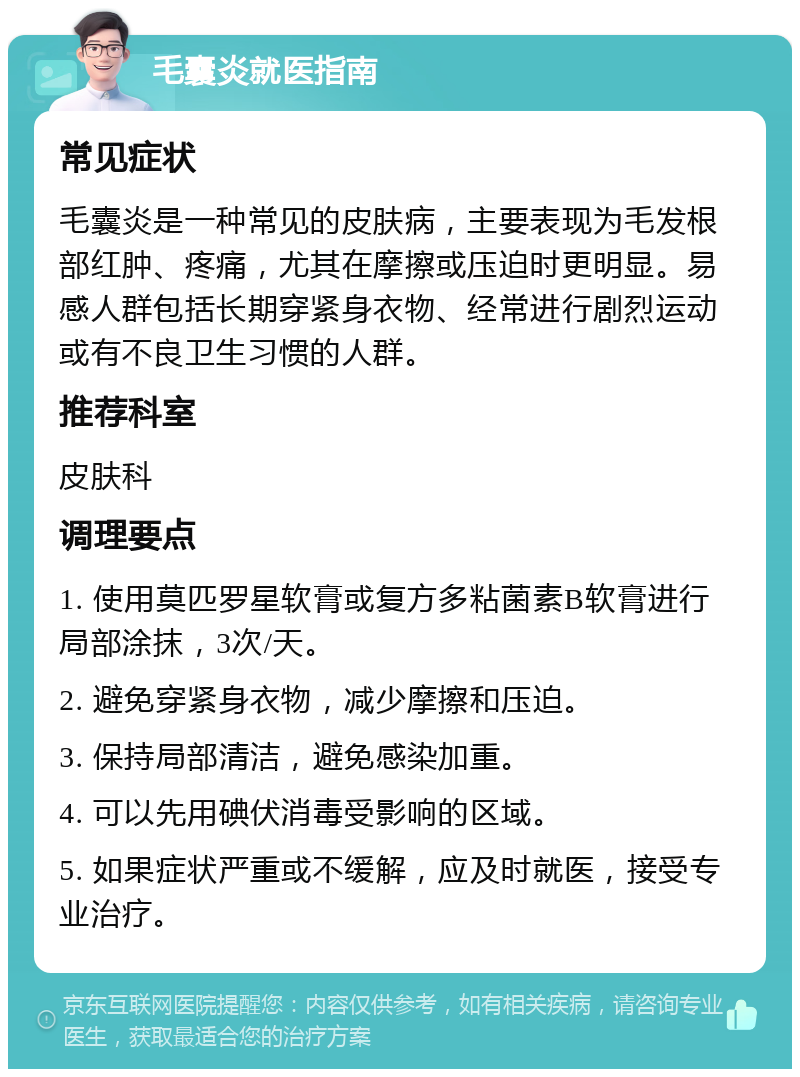 毛囊炎就医指南 常见症状 毛囊炎是一种常见的皮肤病，主要表现为毛发根部红肿、疼痛，尤其在摩擦或压迫时更明显。易感人群包括长期穿紧身衣物、经常进行剧烈运动或有不良卫生习惯的人群。 推荐科室 皮肤科 调理要点 1. 使用莫匹罗星软膏或复方多粘菌素B软膏进行局部涂抹，3次/天。 2. 避免穿紧身衣物，减少摩擦和压迫。 3. 保持局部清洁，避免感染加重。 4. 可以先用碘伏消毒受影响的区域。 5. 如果症状严重或不缓解，应及时就医，接受专业治疗。