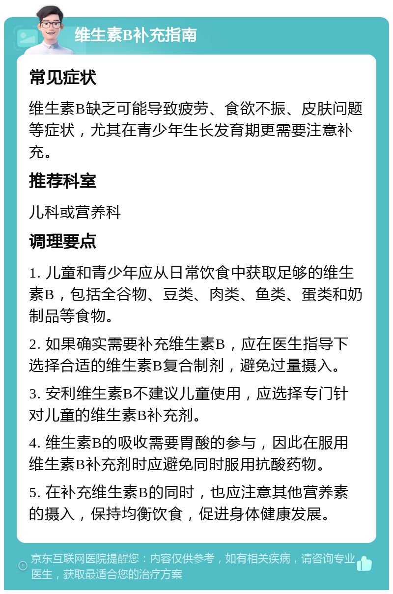 维生素B补充指南 常见症状 维生素B缺乏可能导致疲劳、食欲不振、皮肤问题等症状，尤其在青少年生长发育期更需要注意补充。 推荐科室 儿科或营养科 调理要点 1. 儿童和青少年应从日常饮食中获取足够的维生素B，包括全谷物、豆类、肉类、鱼类、蛋类和奶制品等食物。 2. 如果确实需要补充维生素B，应在医生指导下选择合适的维生素B复合制剂，避免过量摄入。 3. 安利维生素B不建议儿童使用，应选择专门针对儿童的维生素B补充剂。 4. 维生素B的吸收需要胃酸的参与，因此在服用维生素B补充剂时应避免同时服用抗酸药物。 5. 在补充维生素B的同时，也应注意其他营养素的摄入，保持均衡饮食，促进身体健康发展。