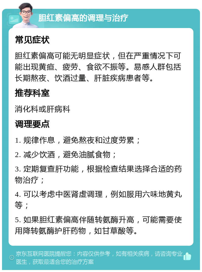 胆红素偏高的调理与治疗 常见症状 胆红素偏高可能无明显症状，但在严重情况下可能出现黄疸、疲劳、食欲不振等。易感人群包括长期熬夜、饮酒过量、肝脏疾病患者等。 推荐科室 消化科或肝病科 调理要点 1. 规律作息，避免熬夜和过度劳累； 2. 减少饮酒，避免油腻食物； 3. 定期复查肝功能，根据检查结果选择合适的药物治疗； 4. 可以考虑中医肾虚调理，例如服用六味地黄丸等； 5. 如果胆红素偏高伴随转氨酶升高，可能需要使用降转氨酶护肝药物，如甘草酸等。