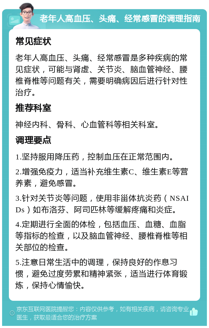 老年人高血压、头痛、经常感冒的调理指南 常见症状 老年人高血压、头痛、经常感冒是多种疾病的常见症状，可能与肾虚、关节炎、脑血管神经、腰椎脊椎等问题有关，需要明确病因后进行针对性治疗。 推荐科室 神经内科、骨科、心血管科等相关科室。 调理要点 1.坚持服用降压药，控制血压在正常范围内。 2.增强免疫力，适当补充维生素C、维生素E等营养素，避免感冒。 3.针对关节炎等问题，使用非甾体抗炎药（NSAIDs）如布洛芬、阿司匹林等缓解疼痛和炎症。 4.定期进行全面的体检，包括血压、血糖、血脂等指标的检查，以及脑血管神经、腰椎脊椎等相关部位的检查。 5.注意日常生活中的调理，保持良好的作息习惯，避免过度劳累和精神紧张，适当进行体育锻炼，保持心情愉快。