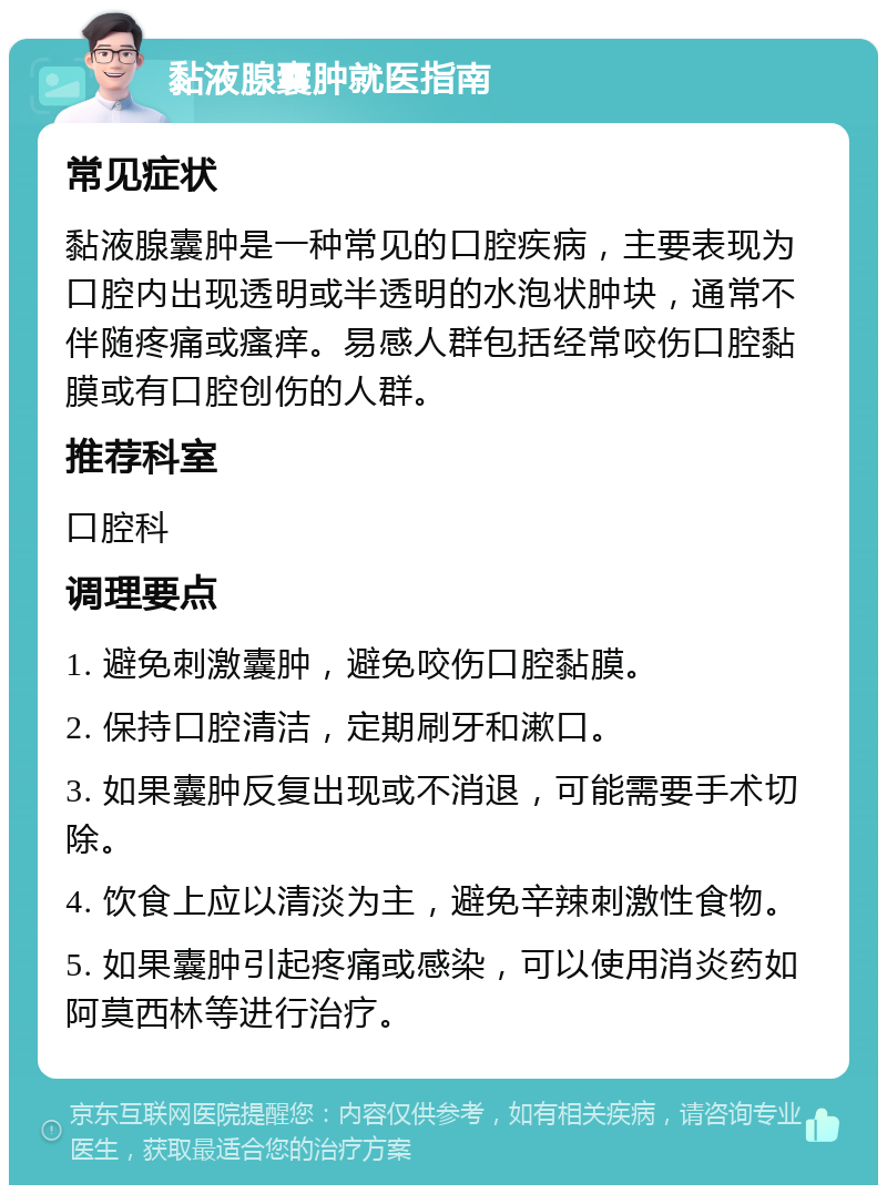 黏液腺囊肿就医指南 常见症状 黏液腺囊肿是一种常见的口腔疾病，主要表现为口腔内出现透明或半透明的水泡状肿块，通常不伴随疼痛或瘙痒。易感人群包括经常咬伤口腔黏膜或有口腔创伤的人群。 推荐科室 口腔科 调理要点 1. 避免刺激囊肿，避免咬伤口腔黏膜。 2. 保持口腔清洁，定期刷牙和漱口。 3. 如果囊肿反复出现或不消退，可能需要手术切除。 4. 饮食上应以清淡为主，避免辛辣刺激性食物。 5. 如果囊肿引起疼痛或感染，可以使用消炎药如阿莫西林等进行治疗。