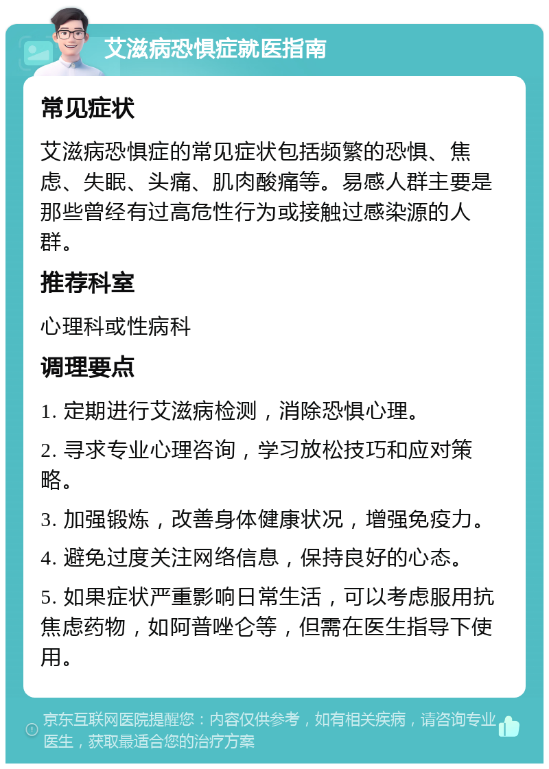 艾滋病恐惧症就医指南 常见症状 艾滋病恐惧症的常见症状包括频繁的恐惧、焦虑、失眠、头痛、肌肉酸痛等。易感人群主要是那些曾经有过高危性行为或接触过感染源的人群。 推荐科室 心理科或性病科 调理要点 1. 定期进行艾滋病检测，消除恐惧心理。 2. 寻求专业心理咨询，学习放松技巧和应对策略。 3. 加强锻炼，改善身体健康状况，增强免疫力。 4. 避免过度关注网络信息，保持良好的心态。 5. 如果症状严重影响日常生活，可以考虑服用抗焦虑药物，如阿普唑仑等，但需在医生指导下使用。