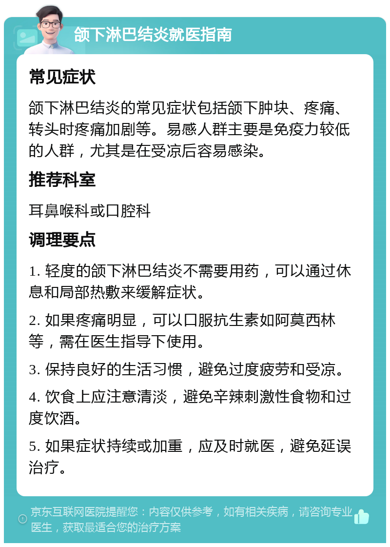 颌下淋巴结炎就医指南 常见症状 颌下淋巴结炎的常见症状包括颌下肿块、疼痛、转头时疼痛加剧等。易感人群主要是免疫力较低的人群，尤其是在受凉后容易感染。 推荐科室 耳鼻喉科或口腔科 调理要点 1. 轻度的颌下淋巴结炎不需要用药，可以通过休息和局部热敷来缓解症状。 2. 如果疼痛明显，可以口服抗生素如阿莫西林等，需在医生指导下使用。 3. 保持良好的生活习惯，避免过度疲劳和受凉。 4. 饮食上应注意清淡，避免辛辣刺激性食物和过度饮酒。 5. 如果症状持续或加重，应及时就医，避免延误治疗。