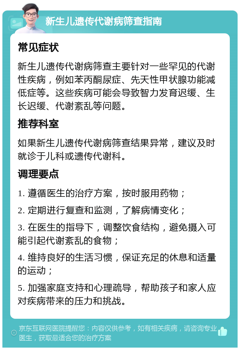 新生儿遗传代谢病筛查指南 常见症状 新生儿遗传代谢病筛查主要针对一些罕见的代谢性疾病，例如苯丙酮尿症、先天性甲状腺功能减低症等。这些疾病可能会导致智力发育迟缓、生长迟缓、代谢紊乱等问题。 推荐科室 如果新生儿遗传代谢病筛查结果异常，建议及时就诊于儿科或遗传代谢科。 调理要点 1. 遵循医生的治疗方案，按时服用药物； 2. 定期进行复查和监测，了解病情变化； 3. 在医生的指导下，调整饮食结构，避免摄入可能引起代谢紊乱的食物； 4. 维持良好的生活习惯，保证充足的休息和适量的运动； 5. 加强家庭支持和心理疏导，帮助孩子和家人应对疾病带来的压力和挑战。