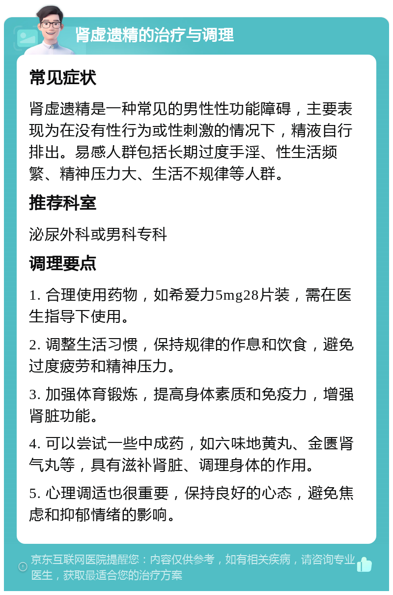 肾虚遗精的治疗与调理 常见症状 肾虚遗精是一种常见的男性性功能障碍，主要表现为在没有性行为或性刺激的情况下，精液自行排出。易感人群包括长期过度手淫、性生活频繁、精神压力大、生活不规律等人群。 推荐科室 泌尿外科或男科专科 调理要点 1. 合理使用药物，如希爱力5mg28片装，需在医生指导下使用。 2. 调整生活习惯，保持规律的作息和饮食，避免过度疲劳和精神压力。 3. 加强体育锻炼，提高身体素质和免疫力，增强肾脏功能。 4. 可以尝试一些中成药，如六味地黄丸、金匮肾气丸等，具有滋补肾脏、调理身体的作用。 5. 心理调适也很重要，保持良好的心态，避免焦虑和抑郁情绪的影响。