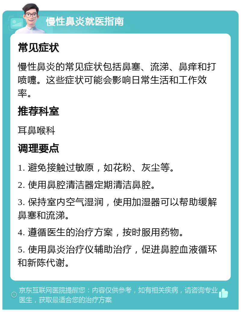 慢性鼻炎就医指南 常见症状 慢性鼻炎的常见症状包括鼻塞、流涕、鼻痒和打喷嚏。这些症状可能会影响日常生活和工作效率。 推荐科室 耳鼻喉科 调理要点 1. 避免接触过敏原，如花粉、灰尘等。 2. 使用鼻腔清洁器定期清洁鼻腔。 3. 保持室内空气湿润，使用加湿器可以帮助缓解鼻塞和流涕。 4. 遵循医生的治疗方案，按时服用药物。 5. 使用鼻炎治疗仪辅助治疗，促进鼻腔血液循环和新陈代谢。