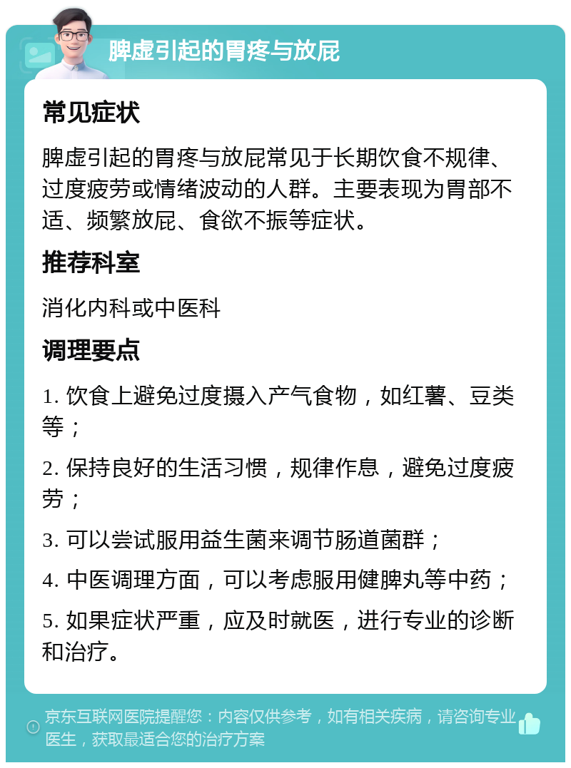 脾虚引起的胃疼与放屁 常见症状 脾虚引起的胃疼与放屁常见于长期饮食不规律、过度疲劳或情绪波动的人群。主要表现为胃部不适、频繁放屁、食欲不振等症状。 推荐科室 消化内科或中医科 调理要点 1. 饮食上避免过度摄入产气食物，如红薯、豆类等； 2. 保持良好的生活习惯，规律作息，避免过度疲劳； 3. 可以尝试服用益生菌来调节肠道菌群； 4. 中医调理方面，可以考虑服用健脾丸等中药； 5. 如果症状严重，应及时就医，进行专业的诊断和治疗。